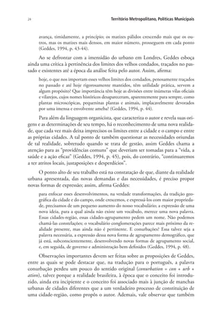 24 Território Metropolitano, Políticas Municipais
avança, timidamente, a princípio; os matizes pálidos crescendo mais que os ou-
tros, mas os matizes mais densos, em maior número, prosseguem em cada ponto
(Geddes, 1994, p. 43-44).
Ao se defrontar com a imensidão do urbano em Londres, Geddes esboça
ainda uma crítica à pertinência dos limites dos velhos condados, traçados no pas-
sado e existentes até a época da análise feita pelo autor. Assim, afirma:
hoje, o que nos importam esses velhos limites dos condados, penosamente traçados
no passado e até hoje rigorosamente mantidos, têm utilidade prática, servem a
algum propósito? Que importância têm hoje as divisões entre inúmeras vilas oficiais
e vilarejos, cujos nomes históricos desapareceram, aparentemente para sempre, como
plantas microscópicas, pequeninas plantas e animais, implacavelmente devorados
por uma imensa e envolvente ameba? (Geddes, 1994, p. 44).
Para além da linguagem organicista, que caracteriza o autor e revela suas ori-
gens e as determinações de seu tempo, há o reconhecimento de uma nova realida-
de, que cada vez mais deixa imprecisos os limites entre a cidade e o campo e entre
as próprias cidades. A tal ponto de também questionar as necessidades oriundas
de tal realidade, sobretudo quando se trata de gestão, assim Geddes chama a
atenção para as “providências comuns” que deveriam ser tomadas para a “vida, a
saúde e a ação eficaz” (Geddes, 1994, p. 45), pois, do contrário, “continuaremos
a ter atritos locais, justaposições e desperdícios”.
O ponto alto de seu trabalho está na constatação de que, diante da realidade
urbana apresentada, das novas demandas e das necessidades, é preciso propor
novas formas de expressão; assim, afirma Geddes:
para enfocar esses desenvolvimentos, na verdade transformações, da tradição geo-
gráfica da cidade e do campo, onde crescemos, e expressá-los com maior proprieda-
de, precisamos de um pequeno aumento do nosso vocabulário; a expressão de uma
nova ideia, para a qual ainda não existe um vocábulo, merece uma nova palavra.
Essas cidades-região, essas cidades-agrupamento pedem um nome. Não podemos
chamá-las constelações; o vocabulário conglomerações parece mais próximo da re-
alidade presente, mas ainda não é pertinente. E conurbações? Essa talvez seja a
palavra necessária, a expressão dessa nova forma de agrupamento demográfico, que
já está, subconscientemente, desenvolvendo novas formas de agrupamento social,
e, em seguida, de governo e administração bem definidos (Geddes, 1994, p. 48).
Observações importantes devem ser feitas sobre as proposições de Geddes,
entre as quais se pode destacar que, na tradução para o português, a palavra
conurbação perdeu um pouco do sentido original (conurbation = con + urb +
ation), talvez porque a realidade brasileira, à época que o conceito foi introdu-
zido, ainda era incipiente e o conceito foi associado mais à junção de manchas
urbanas de cidades diferentes que a um verdadeiro processo de constituição de
uma cidade-região, como propôs o autor. Ademais, vale observar que também
 