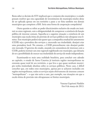 258 Território Metropolitano, Políticas Municipais
Resta saber se decisão do STF implicará que o conjunto dos municípios e o estado
possam resolver que esta capacidade de investimento do município-núcleo deixe
de ser aplicada apenas em seu território e passe a ser feita também nos demais
municípios que compõem a RM. Seria uma forma de cooperação compulsória?
Outra questão se refere ao poder discricionário exclusivo do estado em insti-
tuir os entes regionais, sem a obrigatoriedade de comprovar a existência da função
pública de interesse comum. Suponha-se a seguinte situação: a existência de um
município cuja escala ótima de provisão de serviços públicos não ultrapasse seus li-
mites. Este município poderá não querer que a companhia estadual de saneamento
(CESB) seja a provedora dos serviços e, exercendo sua titularidade, desejará criar
uma prestadora local. No entanto, a CESB provavelmente não desejará perder
este mercado. O governo do estado, atuando em consonância de interesses com a
CESB, poderia instituir um ente regional englobando este município, que deixaria
de ter a possibilidade de exercer sua titularidade do serviço de modo independente.
Examinando-se mais uma realidade brasileira, para concluir este adendo
ao capítulo, o estado de Santa Catarina já instituiu regiões metropolitanas na
extensão quase total de seu território, o que leva a que quase nenhum municí-
pio tenha titularidade absoluta sobre os serviços públicos. Neste caso, é difícil
conceber que, em todos estes municípios, apenas por se acharem incluídos em
regiões metropolitanas, todos os serviços sejam efetivamente de interesse comum
“metropolitano” – o que não seria o caso, por exemplo, nas situações em que a
escala ótima de provisão não ultrapassasse os limites municipais.
Vanessa Gapriotti Nadalin
Em 8 de março de 2013.
 