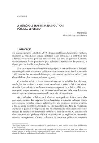 CAPÍTULO 8
A METRÓPOLE BRASILEIRA NAS POLÍTICAS
PÚBLICAS SETORIAIS*
Mariana Fix
Alvaro Luis dos Santos Pereira
1 INTRODUÇÃO
No início do governo Lula (2003-2010), diversos acadêmicos, funcionários públicos,
militantes de movimentos sociais e cidadãos foram convocados a contribuir para
a formulação de novas políticas para cada uma das áreas do governo. Centenas
de documentos foram produzidos para subsidiar a formulação das políticas, e
depois, para instituí-las e implementá-las.
Este texto tem como objetivo contribuir para a análise de como o fenôme-
no metropolitano é tratado nas políticas nacionais setoriais no Brasil, a partir de
2003, com ênfase nas áreas de habitação, saneamento, mobilidade urbana, resí-
duos sólidos e planejamento urbano e regional.1
O trabalho incluiu o levantamento de estudos de subsídio, leis, decretos,
resoluções, normativas e outros textos articulados a essas políticas nacionais.
A análise é panorâmica – ao abarcar um conjunto grande de políticas públicas – e
ao mesmo tempo transversal – ao procurar identificar, em cada uma delas, um
mesmo aspecto: o tratamento conferido à questão metropolitana.
As referências explícitas ao fenômeno metropolitano foram destacadas
para cada política. Em seguida, foram levantadas referências indiretas como,
por exemplo, menções feitas às aglomerações, aos principais centros urbanos,
à relação entre os Entes Federativos etc. Vale ressaltar que a falta de referências
explícitas à questão metropolitana não foi interpretada necessariamente como
indício de ausência de tratamento conferido a este fenômeno. O conjunto de
diretrizes propostas pode ter efeitos não antecipados ou explicitados sobre o fe-
nômeno metropolitano. Ou seja, o desenho de um plano, política ou programa
*
Os autores agradecem os comentários da equipe do Ipea, Rosa Moura, Nabil Bonduki, Luciana Royer, José Baravelli
e Raul Ventura Neto.
1. Sobre a questão da habitação como uma questão metropolitana, ver artigo de Luciana Royer neste volume, que
procura examinar as tensões existentes entre a produção do espaço urbano e os limites institucionais apresentados à
atuação do Estado na gestão do uso do solo urbano e metropolitano.
 