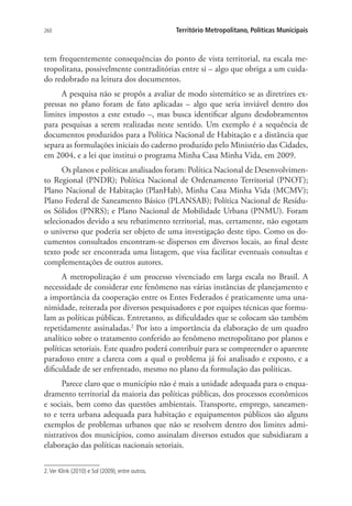 260 Território Metropolitano, Políticas Municipais
tem frequentemente consequências do ponto de vista territorial, na escala me-
tropolitana, possivelmente contraditórias entre si – algo que obriga a um cuida-
do redobrado na leitura dos documentos.
A pesquisa não se propôs a avaliar de modo sistemático se as diretrizes ex-
pressas no plano foram de fato aplicadas – algo que seria inviável dentro dos
limites impostos a este estudo –, mas busca identificar alguns desdobramentos
para pesquisas a serem realizadas neste sentido. Um exemplo é a sequência de
documentos produzidos para a Política Nacional de Habitação e a distância que
separa as formulações iniciais do caderno produzido pelo Ministério das Cidades,
em 2004, e a lei que institui o programa Minha Casa Minha Vida, em 2009.
Os planos e políticas analisados foram: Política Nacional de Desenvolvimen-
to Regional (PNDR); Política Nacional de Ordenamento Territorial (PNOT);
Plano Nacional de Habitação (PlanHab), Minha Casa Minha Vida (MCMV);
Plano Federal de Saneamento Básico (PLANSAB); Política Nacional de Resídu-
os Sólidos (PNRS); e Plano Nacional de Mobilidade Urbana (PNMU). Foram
selecionados devido a seu rebatimento territorial, mas, certamente, não esgotam
o universo que poderia ser objeto de uma investigação deste tipo. Como os do-
cumentos consultados encontram-se dispersos em diversos locais, ao final deste
texto pode ser encontrada uma listagem, que visa facilitar eventuais consultas e
complementações de outros autores.
A metropolização é um processo vivenciado em larga escala no Brasil. A
necessidade de considerar este fenômeno nas várias instâncias de planejamento e
a importância da cooperação entre os Entes Federados é praticamente uma una-
nimidade, reiterada por diversos pesquisadores e por equipes técnicas que formu-
lam as políticas públicas. Entretanto, as dificuldades que se colocam são também
repetidamente assinaladas.2
Por isto a importância da elaboração de um quadro
analítico sobre o tratamento conferido ao fenômeno metropolitano por planos e
políticas setoriais. Este quadro poderá contribuir para se compreender o aparente
paradoxo entre a clareza com a qual o problema já foi analisado e exposto, e a
dificuldade de ser enfrentado, mesmo no plano da formulação das políticas.
Parece claro que o município não é mais a unidade adequada para o enqua-
dramento territorial da maioria das políticas públicas, dos processos econômicos
e sociais, bem como das questões ambientais. Transporte, emprego, saneamen-
to e terra urbana adequada para habitação e equipamentos públicos são alguns
exemplos de problemas urbanos que não se resolvem dentro dos limites admi-
nistrativos dos municípios, como assinalam diversos estudos que subsidiaram a
elaboração das políticas nacionais setoriais.
2.Ver Klink (2010) e Sol (2009), entre outros.
 