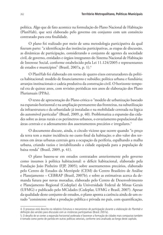 262 Território Metropolitano, Políticas Municipais
política. Algo que de fato acontece na formulação do Plano Nacional de Habitação
(PlanHab), que será elaborado pelo governo em conjunto com um consórcio
contratado para esta finalidade.
O plano foi realizado por meio de uma metodologia participativa da qual
fizeram parte: “a identificação das instâncias participativas, as etapas de discussão,
as dinâmicas de participação, considerando o conjunto de agentes da sociedade
civil, de governo, entidades e órgãos integrantes do Sistema Nacional de Habitação
de Interesse Social, conforme estabelecido pela Lei 11.124/2005 e representantes
de estados e municípios” (Brasil, 2007a, p. 1).4
O PlanHab foi elaborado em torno de quatro eixos estruturadores da políti-
ca habitacional: modelo de financiamento e subsídio; política urbana e fundiária;
arranjos institucionais e cadeia produtiva da construção civil. O horizonte tempo-
ral era de quinze anos, com revisões periódicas nos anos de elaboração dos Plano
Plurianuais (PPAs).
O texto de apresentação do Plano critica o “modelo de urbanização baseado
na expansão horizontal e na ampliação permanente das fronteiras, na subutilização
da infraestrutura e da urbanidade já instaladas e na mobilidade centrada na lógica
do automóvel particular” (Brasil, 2009, p. 40). Problematiza a expansão das cida-
des sobre as áreas rurais e os perímetros urbanos, o esvaziamento populacional das
áreas centrais e o adensamento dos assentamentos precários e irregulares.5
O documento discute, ainda, o círculo vicioso que ocorre quando “o preço
da terra tem a maior incidência no custo final da habitação; o alto valor dos ter-
renos em áreas urbanas centrais gera a ocupação da periferia, espalhando a malha
urbana, criando vazios e inviabilizando a cidade equipada para a população de
baixa renda” (Brasil, 2009, p. 41).
O plano baseou-se em estudos contratados anteriormente pelo governo
como insumos à política habitacional: o déficit habitacional, elaborado pela
Fundação João Pinheiro (FJP, 2005); sobre assentamentos precários, elaborado
pelo Centro de Estudos da Metrópole (CEM) do Centro Brasileiro de Análise
e Planejamento – CEBRAP (Brasil, 2007b); e sobre as estimativas acerca da de-
manda futura por novas moradias, elaborado pelo Centro de Desenvolvimento
e Planejamento Regional (Cedeplar) da Universidade Federal de Minas Gerais
(UFMG) e publicado pelo MCidades (Cedeplar, UFMG e Brasil, 2007). Apesar
da qualidade deste conjunto de estudos, o plano aponta a carência ainda de um es-
tudo “consistente sobre a produção pública e privada no país, com quantificação,
4. O processo está descrito no relatório Estrutura e mecanismos de participação durante a elaboração do PlanHab e
definição das versões para discussão com as instâncias participativas (Brasil, 2007a).
5. O desafio de se conter a expansão horizontal acelerada e favorecer a formação de cidades mais compactas também
é tomado como ponto de partida em outras políticas setoriais, conforme será analisado ao longo deste capítulo.
 