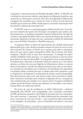 264 Território Metropolitano, Políticas Municipais
“atropelado” o desenvolvimento do PlanHab (Bonduki, 2009).6
O MCMV não
é resultado de um processo coletivo e participativo de elaboração da política, que
caracterizou os documentos anteriores. Para além da problemática habitacional,
o programa foi concebido com o intuito de conter os efeitos da crise financeira
mundial, que se iniciou em 2008, visando aquecer a economia nacional por meio
do estímulo à indústria da construção civil.
O MCMV tornou-se o principal programa habitacional do país. A articula-
ção mais complexa dos quatro eixos deu lugar a um programa que resultou, pre-
dominantemente, na produção de grandes conjuntos habitacionais. No lugar do
combate à especulação fundiária, houve um aumento da disputa que resultou no
incremento significativo do preço da terra, acentuando o padrão de urbanização
que o texto da Política Nacional e o PlanHab criticavam.
O programa define os limites de financiamento por unidade habitacional
diferenciados para o país, devido às grandes variações do preço da terra no terri-
tório nacional. No entanto, os limites são os mesmos para todos os municípios
dentro de uma mesma região metropolitana (RM). Rio de Janeiro, São Paulo,
Campinas e Brasília estão no topo desta remuneração. A estratégia do empre-
endedor imobiliário tende, portanto, a ser aquela de priorizar as áreas de menor
preço dentro de cada uma destas RMs. A consequência é levar os empreendimen-
tos habitacionais, sobretudo os destinados à faixa de renda de zero a três salários
mínimos, ao limite das áreas que dispõem de infraestrutura urbana, ou mesmo
forçar os municípios a estender esta infraestrutura para áreas cada vez mais distan-
tes, entrando em contradição com as diretrizes e recomendações dos especialistas
e da própria política nacional para que as cidades sejam mais compactas e para
o cumprimento do dispositivo constitucional da função social da propriedade.
Este direcionamento para terras mais baratas tende a levar promotores imobili-
ários a pressionar municípios para mudança na legislação de uso e ocupação do
solo, transformando, por exemplo, terra rural em urbana. Os agentes imobiliários
acabam assumindo funções técnicas que caberiam aos municípios, como discute
Luciana Royer em artigo neste volume.
Do ponto de vista do atendimento ao déficit habitacional, a dinâmica
introduzida pelo MCMV acirra desigualdades entre municípios conurbados.
As RMs apresentam assimetrias e diversidade de situações entre seus municípios.
Tem sido recorrente a “exportação” de déficit habitacional dos municípios mais
ricos e com preço de terra mais elevado – e que em geral são pólos concentrado-
res de empregos e de arrecadação – para os municípios mais pobres e com preço
6. Segundo Nabil Bonduki (2009, p. 6): “a crise econômica e a disposição do governo em dinamizar a construção civil
atropelaram a construção do PlanHab, pactuado como uma estratégia de longo prazo. Mas, por outro lado, aceleraram
a decisão governamental sobre as propostas lançadas pelo PlanHab, sobretudo no eixo financeiro, que seriam muito
mais demoradas”.
 