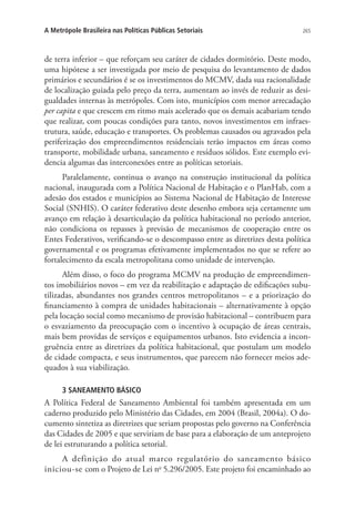 265A Metrópole Brasileira nas Políticas Públicas Setoriais
de terra inferior – que reforçam seu caráter de cidades dormitório. Deste modo,
uma hipótese a ser investigada por meio de pesquisa do levantamento de dados
primários e secundários é se os investimentos do MCMV, dada sua racionalidade
de localização guiada pelo preço da terra, aumentam ao invés de reduzir as desi-
gualdades internas às metrópoles. Com isto, municípios com menor arrecadação
per capita e que crescem em ritmo mais acelerado que os demais acabariam tendo
que realizar, com poucas condições para tanto, novos investimentos em infraes-
trutura, saúde, educação e transportes. Os problemas causados ou agravados pela
periferização dos empreendimentos residenciais terão impactos em áreas como
transporte, mobilidade urbana, saneamento e resíduos sólidos. Este exemplo evi-
dencia algumas das interconexões entre as políticas setoriais.
Paralelamente, continua o avanço na construção institucional da política
nacional, inaugurada com a Política Nacional de Habitação e o PlanHab, com a
adesão dos estados e municípios ao Sistema Nacional de Habitação de Interesse
Social (SNHIS). O caráter federativo deste desenho embora seja certamente um
avanço em relação à desarticulação da política habitacional no período anterior,
não condiciona os repasses à previsão de mecanismos de cooperação entre os
Entes Federativos, verificando-se o descompasso entre as diretrizes desta política
governamental e os programas efetivamente implementados no que se refere ao
fortalecimento da escala metropolitana como unidade de intervenção.
Além disso, o foco do programa MCMV na produção de empreendimen-
tos imobiliários novos – em vez da reabilitação e adaptação de edificações subu-
tilizadas, abundantes nos grandes centros metropolitanos – e a priorização do
financiamento à compra de unidades habitacionais – alternativamente à opção
pela locação social como mecanismo de provisão habitacional – contribuem para
o esvaziamento da preocupação com o incentivo à ocupação de áreas centrais,
mais bem providas de serviços e equipamentos urbanos. Isto evidencia a incon-
gruência entre as diretrizes da política habitacional, que postulam um modelo
de cidade compacta, e seus instrumentos, que parecem não fornecer meios ade-
quados à sua viabilização.
3 SANEAMENTO BÁSICO
A Política Federal de Saneamento Ambiental foi também apresentada em um
caderno produzido pelo Ministério das Cidades, em 2004 (Brasil, 2004a). O do-
cumento sintetiza as diretrizes que seriam propostas pelo governo na Conferência
das Cidades de 2005 e que serviriam de base para a elaboração de um anteprojeto
de lei estruturando a política setorial.
A definição do atual marco regulatório do saneamento básico
iniciou-se com o Projeto de Lei no
5.296/2005. Este projeto foi encaminhado ao
 