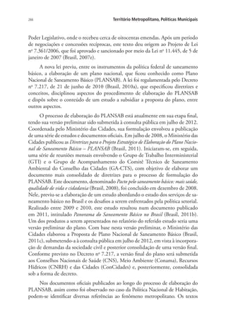 266 Território Metropolitano, Políticas Municipais
Poder Legislativo, onde o recebeu cerca de oitocentas emendas. Após um período
de negociações e concessões recíprocas, este texto deu origem ao Projeto de Lei
no
7.361/2006, que foi aprovado e sancionado por meio da Lei no
11.445, de 5 de
janeiro de 2007 (Brasil, 2007e).
A nova lei previu, entre os instrumentos da política federal de saneamento
básico, a elaboração de um plano nacional, que ficou conhecido como Plano
Nacional de Saneamento Básico (PLANSAB). A lei foi regulamentada pelo Decreto
no
7.217, de 21 de junho de 2010 (Brasil, 2010a), que especificou diretrizes e
conceitos, disciplinou aspectos do procedimento de elaboração do PLANSAB
e dispôs sobre o conteúdo de um estudo a subsidiar a proposta do plano, entre
outros aspectos.
O processo de elaboração do PLANSAB está atualmente em sua etapa final,
tendo sua versão preliminar sido submetida à consulta pública em julho de 2012.
Coordenada pelo Ministério das Cidades, sua formulação envolveu a publicação
de uma série de estudos e documentos oficiais. Em julho de 2008, o Ministério das
Cidades publicou as Diretrizes para o Projeto Estratégico de Elaboração do Plano Nacio-
nal de Saneamento Básico – PLANSAB (Brasil, 2011). Iniciaram-se, em seguida,
uma série de reuniões mensais envolvendo o Grupo de Trabalho Interministerial
(GTI) e o Grupo de Acompanhamento do Comitê Técnico de Saneamento
Ambiental do Conselho das Cidades (GA-CTS), com objetivo de elaborar um
documento mais consolidado de diretrizes para o processo de formulação do
PLANSAB. Este documento, denominado Pacto pelo saneamento básico: mais saúde,
qualidade de vida e cidadania (Brasil, 2008), foi concluído em dezembro de 2008.
Nele, previu-se a elaboração de um estudo abordando o estado dos serviços de sa-
neamento básico no Brasil e os desafios a serem enfrentados pela política setorial.
Realizado entre 2009 e 2010, este estudo resultou num documento publicado
em 2011, intitulado Panorama do Saneamento Básico no Brasil (Brasil, 2011b).
Um dos produtos a serem apresentados no relatório do referido estudo seria uma
versão preliminar do plano. Com base nesta versão preliminar, o Ministério das
Cidades elaborou a Proposta de Plano Nacional de Saneamento Básico (Brasil,
2011c), submetendo-a à consulta pública em julho de 2012, em vista à incorpora-
ção de demandas da sociedade civil e posterior consolidação de uma versão final.
Conforme previsto no Decreto no
7.217, a versão final do plano será submetida
aos Conselhos Nacionais de Saúde (CNS), Meio Ambiente (Conama), Recursos
Hídricos (CNRH) e das Cidades (ConCidades) e, posteriormente, consolidada
sob a forma de decreto.
Nos documentos oficiais publicados ao longo do processo de elaboração do
PLANSAB, assim como foi observado no caso da Política Nacional de Habitação,
podem-se identificar diversas referências ao fenômeno metropolitano. Os textos
 