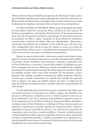 267A Metrópole Brasileira nas Políticas Públicas Setoriais
oferecem diversas leituras da dinâmica do processo de urbanização no país, exposi-
ções de desafios específicos para a gestão adequada dos serviços de saneamento nas
RMs, previsões de diretrizes para a articulação entre os Entes Federativos nas etapas
de planejamento, regulação e prestação destes serviços em áreas metropolitanas.
O Caderno MCidades, de 2004 (Brasil, 2004a), ponto de partida da formulação
da atual política federal de saneamento básico, abordava já vários aspectos do
fenômeno metropolitano e dos desafios dele decorrentes. O documento apontava
como uma das características do Brasil a concentração de uma expressiva parcela
da população em RMs e regiões integradas de desenvolvimento econômico,
reconhecendo a relevância do debate sobre suas especificidades. Afirma que o
crescimento das periferias das metrópoles é mais acelerado que o das áreas cen-
trais, configurando áreas críticas no que diz respeito ao acesso aos serviços de
saneamento básico. Reitera, assim, o reconhecimento da expansão horizontal ace-
lerada como um fator que agrava os problemas metropolitanos.
Quanto ao aspecto institucional, o documento aponta como desafio a mon-
tagem de estruturas de gestão supralocais no caso das chamadas funções públicas
de interesse comum. Estabelece como diretrizes o estímulo à cooperação entre
os Entes Federativos e o incentivo à criação, pelos estados, de legislação que pro-
mova a integração dos serviços. Afirma que a gestão metropolitana deve englobar
mecanismos de representação municipal, dos níveis de governo estadual e federal,
de entidades setoriais viáveis nesta escala territorial, do setor privado e, princi-
palmente, dos cidadãos, moradores e usuários das cidades integrantes. Ressalva,
contudo, que o modelo institucional a ser adotado deve emergir da cooperação
entre os agentes, sem seguir um modelo unitário, de modo a se dispor de um
leque diversificado de arranjos possíveis, adotados conforme as especificidades de
cada situação.
O texto publicado pelo ministério faz menção ao Estatuto da Cidade como
um avanço no tocante à cooperação entre cidades e regiões, mas identifica a im-
precisão na definição de competências entre as esferas de governo como um as-
pecto problemático. Em vista à superação desta deficiência, apresenta como me-
tas do anteprojeto de lei da Política Federal de Saneamento Básico disciplinar a
articulação entre os Entes Federativos e a definição de forma mais precisa de suas
respectivas competências na questão específica do saneamento básico. Enfatiza a
importância da gestão associada dos serviços e da existência de mecanismos de
cooperação, como convênios e consórcios públicos. Contudo, considera precária
a situação legal dos modelos de gestão cooperativa existentes à época, organizados
com base em consórcios privados, e enfatiza a necessidade de se regulamentar os
consórcios públicos previstos na Constituição Federal, que ainda não haviam sido
disciplinados por normas infraconstitucionais.
 