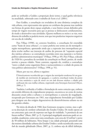 25Estudo das Metrópoles e Regiões Metropolitanas do Brasil
pode ser atribuído a Geddes a proposição deste termo, o qual ganha relevância
na atualidade, sobretudo com o trabalho de Scott et al. (2001).
Para Geddes, a conurbação era reveladora de uma dinâmica complexa da
vida urbana, com repercussões não apenas no cotidiano das pessoas mas também
nas formas de gestão deste espaço ampliado, e seus limites seriam definidos pelo
tempo de viagem necessário para que as pessoas se deslocassem cotidianamente,
de modo a desenvolver suas atividades. Quanto melhores os meios e as vias, mais
distante do trabalho se poderia morar, sem que isto produzisse impactos negativos
em seu dia de trabalho.
Para Villaça (1998), no contexto brasileiro, a conurbação foi entendida
como “fusão de áreas urbanas”, e o autor preferiu este termo aos de metrópole e
região metropolitana, apontando ainda que a expressão área metropolitana po-
deria revelar melhor sua intenção de análise do processo de “expansão espacial
dos núcleos urbanos e as contradições ocorridas entre essa expansão e os limites
político-administrativos municipais” (Villaça, 1998, p. 49). Para Villaça, a década
de 1920 foi a portadora da novidade da conurbação no Brasil, porém, de modo
restrito a poucas cidades. Neste contexto, segundo ele, residiria a contradição
“entre a cidade como organismo físico e socioeconômico e a cidade do ponto de
vista político-administrativo” (Villaça, 1998, p. 51).
Meyer, por sua vez, afirma o seguinte:
É historicamente reconhecido que a origem das metrópoles modernas foi em gran-
de medida um movimento de agregação, e a palavra conurbação traduz do ponto
de vista semântico a ação de reunir em um todo diversos núcleos e cidades pela
unificação das suas malhas urbanas, respeitando uma hierarquia funcional (Meyer,
2000, p. 7).
Também é atribuída a Geddes a formulação de outro conceito que, embora
em sentido diferente do originalmente proposto, encontra-se no cerne de muitas
discussões atuais sobre o urbano e o metropolitano: o conceito de megalópole,
recuperado por Gottmann em 1961, mas originalmente formulado por Geddes
para designar um dos estágios degenerativos do desenvolvimento urbano na era
das grandes cidades.
No início da década de 1960, Jean Gottmann recupera o termo, mas o apli-
ca na descrição do nordeste urbanizado dos Estados Unidos. De modo oposto ao
seu antecessor, quis com ele expressar um lugar de vitalidade, “o prenúncio de um
futuro melhor” (Short, 2007, p. 2). A principal megalópole americana pode ser en-
tendida, atualmente, como uma vasta conurbação, com cerca de 32 mil km2
e perto
de 50 milhões de habitantes. Nova Iorque é sua cidade principal, possuindo uma
das maiores densidades urbanas dos Estados Unidos e sendo reconhecida como um
hub do mundo globalizado (Short, 2007, p. 1), embora seja de difícil definição.
 