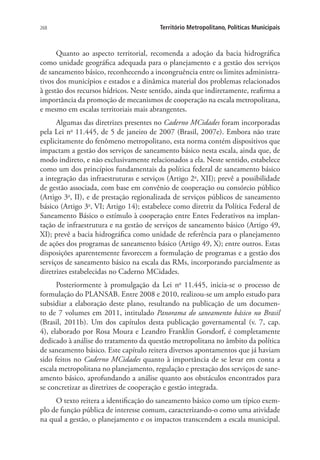 268 Território Metropolitano, Políticas Municipais
Quanto ao aspecto territorial, recomenda a adoção da bacia hidrográfica
como unidade geográfica adequada para o planejamento e a gestão dos serviços
de saneamento básico, reconhecendo a incongruência entre os limites administra-
tivos dos municípios e estados e a dinâmica material dos problemas relacionados
à gestão dos recursos hídricos. Neste sentido, ainda que indiretamente, reafirma a
importância da promoção de mecanismos de cooperação na escala metropolitana,
e mesmo em escalas territoriais mais abrangentes.
Algumas das diretrizes presentes no Caderno MCidades foram incorporadas
pela Lei no
11.445, de 5 de janeiro de 2007 (Brasil, 2007e). Embora não trate
explicitamente do fenômeno metropolitano, esta norma contém dispositivos que
impactam a gestão dos serviços de saneamento básico nesta escala, ainda que, de
modo indireto, e não exclusivamente relacionados a ela. Neste sentido, estabelece
como um dos princípios fundamentais da política federal de saneamento básico
a integração das infraestruturas e serviços (Artigo 2o
, XII); prevê a possibilidade
de gestão associada, com base em convênio de cooperação ou consórcio público
(Artigo 3o
, II), e de prestação regionalizada de serviços públicos de saneamento
básico (Artigo 3o
, VI; Artigo 14); estabelece como diretriz da Política Federal de
Saneamento Básico o estímulo à cooperação entre Entes Federativos na implan-
tação de infraestrutura e na gestão de serviços de saneamento básico (Artigo 49,
XI); prevê a bacia hidrográfica como unidade de referência para o planejamento
de ações dos programas de saneamento básico (Artigo 49, X); entre outros. Estas
disposições aparentemente favorecem a formulação de programas e a gestão dos
serviços de saneamento básico na escala das RMs, incorporando parcialmente as
diretrizes estabelecidas no Caderno MCidades.
Posteriormente à promulgação da Lei no
11.445, inicia-se o processo de
formulação do PLANSAB. Entre 2008 e 2010, realizou-se um amplo estudo para
subsidiar a elaboração deste plano, resultando na publicação de um documen-
to de 7 volumes em 2011, intitulado Panorama do saneamento básico no Brasil
(Brasil, 2011b). Um dos capítulos desta publicação governamental (v. 7, cap.
4), elaborado por Rosa Moura e Leandro Franklin Gorsdorf, é completamente
dedicado à análise do tratamento da questão metropolitana no âmbito da política
de saneamento básico. Este capítulo reitera diversos apontamentos que já haviam
sido feitos no Caderno MCidades quanto à importância de se levar em conta a
escala metropolitana no planejamento, regulação e prestação dos serviços de sane-
amento básico, aprofundando a análise quanto aos obstáculos encontrados para
se concretizar as diretrizes de cooperação e gestão integrada.
O texto reitera a identificação do saneamento básico como um típico exem-
plo de função pública de interesse comum, caracterizando-o como uma atividade
na qual a gestão, o planejamento e os impactos transcendem a escala municipal.
 