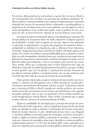 269A Metrópole Brasileira nas Políticas Públicas Setoriais
No entanto, afirma predominar um localismo na gestão deste serviço no Brasil, o
que é interpretado como um óbice à sua prestação em condições satisfatórias. Re-
afirma também a intersetorialidade como requisito fundamental para a prestação
adequada dos serviços de saneamento básico, enfatizando a interdependência e a
importância da articulação entre esta e outras políticas, cuja abrangência se dá na
escala metropolitana ou em escalas mais amplas, como as políticas de uso e ocu-
pação do solo, de desenvolvimento regional, de recursos hídricos, entre outras.
Em relação ao aspecto institucional, destaca como desafios para a prestação dos
serviços públicos de saneamento básico de modo cooperativo as disputas quanto à
sua titularidade e o modo como se organiza sua execução. Aponta como obstáculos
à cooperação no planejamento e na gestão dos programas de saneamento básico a
ambiguidade na definição de competências entre os diferentes Entes Federativos,
reiterando o diagnóstico que já havia sido feito no Caderno MCidades quanto a este
aspecto. No entanto, ao analisar as causas da dificuldade para se promover a articu-
lação na escala metropolitana, identifica fatores que vão além da mera imprecisão na
definição de competências, mencionando a existência de disputas de poder entre as
diferentes esferas governamentais e entre os municípios como uma de suas causas.
Neste sentido, afirma que a cooperação entre os Entes Federativos não é algo tão
difícil de ser alcançado no âmbito do planejamento das políticas, mas que o conflito
se acirra quando o que está em questão é a prestação dos serviços, momento em
que afloram interesses políticos e econômicos locais, uma vez que nenhuma parte
envolvida quer abrir mão da execução de serviços de sua titularidade.
Outra questão relacionada ao aspecto institucional mencionada neste docu-
mento é a existência de discrepâncias entre as RMs oficialmente reconhecidas e
o fenômeno metropolitano efetivamente existente no país. O documento afirma
que a instituição de RMs no Brasil é pautada por critérios políticos, não necessa-
riamente baseados em conceitos precisos do que seja tal fenômeno e não seguindo
um padrão uniforme, uma vez que sua instituição se dá no âmbito estadual, não
sendo disciplinada por normas federais. Neste sentido, recomenda que se regule,
no plano federal, o processo de institucionalização de RMs.
Quanto às modalidades de articulação para a prestação dos serviços de sanea-
mento básico de modo cooperativo, reitera o diagnóstico de que não há uma forma
ideal a ser adotada em todas as situações. O documento faz menção a uma plura-
lidade de arranjos existentes no país, identificando formas como a sua delegação
a: consórcios públicos envolvendo grupos de municípios, ou mesmo municípios e
estados; a órgãos ou empresas públicas, municipais ou estaduais; e a empresas pri-
vadas por conjuntos de municípios, entre outras. Identifica os consórcios públicos,
regulamentados pela Lei no
11.107, de 6 de abril de 2005, como o principal meca-
nismo de cooperação para a prestação de serviços públicos existente no país à época.
 