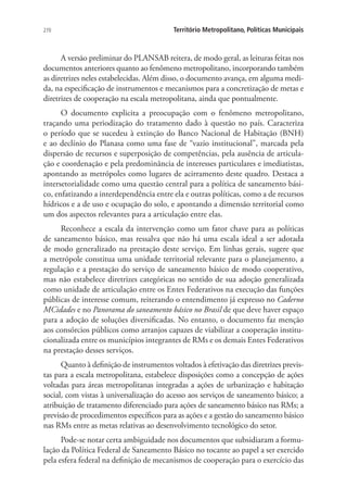 270 Território Metropolitano, Políticas Municipais
A versão preliminar do PLANSAB reitera, de modo geral, as leituras feitas nos
documentos anteriores quanto ao fenômeno metropolitano, incorporando também
as diretrizes neles estabelecidas. Além disso, o documento avança, em alguma medi-
da, na especificação de instrumentos e mecanismos para a concretização de metas e
diretrizes de cooperação na escala metropolitana, ainda que pontualmente.
O documento explicita a preocupação com o fenômeno metropolitano,
traçando uma periodização do tratamento dado à questão no país. Caracteriza
o período que se sucedeu à extinção do Banco Nacional de Habitação (BNH)
e ao declínio do Planasa como uma fase de “vazio institucional”, marcada pela
dispersão de recursos e superposição de competências, pela ausência de articula-
ção e coordenação e pela predominância de interesses particulares e imediatistas,
apontando as metrópoles como lugares de acirramento deste quadro. Destaca a
intersetorialidade como uma questão central para a política de saneamento bási-
co, enfatizando a interdependência entre ela e outras políticas, como a de recursos
hídricos e a de uso e ocupação do solo, e apontando a dimensão territorial como
um dos aspectos relevantes para a articulação entre elas.
Reconhece a escala da intervenção como um fator chave para as políticas
de saneamento básico, mas ressalva que não há uma escala ideal a ser adotada
de modo generalizado na prestação deste serviço. Em linhas gerais, sugere que
a metrópole constitua uma unidade territorial relevante para o planejamento, a
regulação e a prestação do serviço de saneamento básico de modo cooperativo,
mas não estabelece diretrizes categóricas no sentido de sua adoção generalizada
como unidade de articulação entre os Entes Federativos na execução das funções
públicas de interesse comum, reiterando o entendimento já expresso no Caderno
MCidades e no Panorama do saneamento básico no Brasil de que deve haver espaço
para a adoção de soluções diversificadas. No entanto, o documento faz menção
aos consórcios públicos como arranjos capazes de viabilizar a cooperação institu-
cionalizada entre os municípios integrantes de RMs e os demais Entes Federativos
na prestação desses serviços.
Quanto à definição de instrumentos voltados à efetivação das diretrizes previs-
tas para a escala metropolitana, estabelece disposições como a concepção de ações
voltadas para áreas metropolitanas integradas a ações de urbanização e habitação
social, com vistas à universalização do acesso aos serviços de saneamento básico; a
atribuição de tratamento diferenciado para ações de saneamento básico nas RMs; a
previsão de procedimentos específicos para as ações e a gestão do saneamento básico
nas RMs entre as metas relativas ao desenvolvimento tecnológico do setor.
Pode-se notar certa ambiguidade nos documentos que subsidiaram a formu-
lação da Política Federal de Saneamento Básico no tocante ao papel a ser exercido
pela esfera federal na definição de mecanismos de cooperação para o exercício das
 