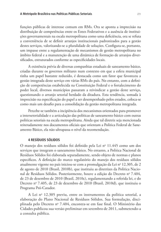 271A Metrópole Brasileira nas Políticas Públicas Setoriais
funções públicas de interesse comum em RMs. Ora se aponta a imprecisão na
distribuição de competências entre os Entes Federativos e a ausência de institui-
ções governamentais na escala metropolitana como uma deficiência, ora se refuta
a conveniência de se definir arranjos institucionais padronizados para a gestão
destes serviços, valorizando-se a pluralidade de soluções. Configura-se, portanto,
um impasse entre a regulamentação de mecanismos de gestão metropolitana no
âmbito federal e a manutenção de uma dinâmica de formação de arranjos diver-
sificados, estruturados conforme as especificidades locais.
A existência prévia de diversas companhias estaduais de saneamento básico,
criadas durante os governos militares num contexto em que a esfera municipal
tinha um papel bastante reduzido, é destacada como um fator que favoreceu a
gestão integrada deste serviço em várias RMs do país. No entanto, com a defini-
ção de competências estabelecida na Constituição Federal e o fortalecimento do
poder local, diversos municípios passaram a reivindicar a gestão deste serviço,
questionando o arranjo setorial herdado da ditadura. Esta tendência, somada à
imprecisão na especificação do papel a ser desempenhado pelos estados, coloca-se
como mais um desafio para a consolidação da gestão metropolitana integrada.
Percebe-se também a incipiência dos mecanismos orientados para promover
a intersetorialidade e a articulação das políticas de saneamento básico com outras
políticas setoriais na escala metropolitana. Ainda que tal diretriz seja mencionada
reiteradamente nos documentos oficiais que orientam a Política Federal de Sane-
amento Básico, ela não ultrapassa o nível da recomendação.
4 RESÍDUOS SÓLIDOS
O manejo dos resíduos sólidos foi definido pela Lei no
11.445 como um dos
serviços que integram o saneamento básico. No entanto, a Política Nacional de
Resíduos Sólidos foi elaborada separadamente, sendo objeto de normas e planos
específicos. A definição do marco regulatório do manejo dos resíduos sólidos
atualmente vigente no país iniciou-se com a promulgação da Lei no
12.305, de 2
de agosto de 2010 (Brasil, 2010b), que instituiu as diretrizes da Política Nacio-
nal de Resíduos Sólidos. Posteriormente, houve a edição do Decreto no
7.404,
de 23 de dezembro de 2010 (Brasil, 2010c), regulamentando a referida lei, e do
Decreto no
7.405, de 23 de dezembro de 2010 (Brasil, 2010d), que instituiu o
Programa Pró-Catador.
A Lei no
12.305 previu, entre os instrumentos da política setorial, a
elaboração do Plano Nacional de Resíduos Sólidos. Sua formulação, disci-
plinada pelo Decreto no
7.404, encontra-se em fase final. O Ministério das
Cidades publicou sua versão preliminar em setembro de 2011, submetendo-a
a consulta pública.
 