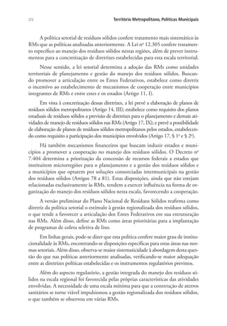 272 Território Metropolitano, Políticas Municipais
A política setorial de resíduos sólidos confere tratamento mais sistemático às
RMs que as políticas analisadas anteriormente. A Lei no
12.305 confere tratamen-
to específico ao manejo dos resíduos sólidos nestas regiões, além de prever instru-
mentos para a concretização de diretrizes estabelecidas para esta escala territorial.
Nesse sentido, a lei setorial determina a adoção das RMs como unidades
territoriais de planejamento e gestão do manejo dos resíduos sólidos. Buscan-
do promover a articulação entre os Entes Federativos, estabelece como diretriz
o incentivo ao estabelecimento de mecanismos de cooperação entre municípios
integrantes de RMs e entre estes e os estados (Artigo 11, I).
Em vista à concretização dessas diretrizes, a lei prevê a elaboração de planos de
resíduos sólidos metropolitanos (Artigo 14, III); estabelece como requisito dos planos
estaduais de resíduos sólidos a previsão de diretrizes para o planejamento e demais ati-
vidades de manejo de resíduos sólidos nas RMs (Artigo 17, IX); e prevê a possibilidade
de elaboração de planos de resíduos sólidos metropolitanos pelos estados, estabelecen-
do como requisito a participação dos municípios envolvidos (Artigo 17, § 1o
e § 2o
).
Há também mecanismos financeiros que buscam induzir estados e muni-
cípios a promover a cooperação no manejo dos resíduos sólidos. O Decreto no
7.404 determina a priorização da concessão de recursos federais a estados que
instituírem microrregiões para o planejamento e a gestão dos resíduos sólidos e
a municípios que optarem por soluções consorciadas intermunicipais na gestão
dos resíduos sólidos (Artigos 78 a 81). Estas disposições, ainda que não estejam
relacionadas exclusivamente às RMs, tendem a exercer influência na forma de or-
ganização do manejo dos resíduos sólidos nesta escala, favorecendo a cooperação.
A versão preliminar do Plano Nacional de Resíduos Sólidos reafirma como
diretriz da política setorial o estímulo à gestão regionalizada dos resíduos sólidos,
o que tende a favorecer a articulação dos Entes Federativos em sua estruturação
nas RMs. Além disso, define as RMs como áreas prioritárias para a implantação
de programas de coleta seletiva de lixo.
Em linhas gerais, pode-se dizer que esta política confere maior grau de institu-
cionalidade às RMs, encontrando-se disposições específicas para estas áreas nas nor-
mas setoriais. Além disso, observa-se maior sistematicidade à abordagem desta ques-
tão do que nas políticas anteriormente analisadas, verificando-se maior adequação
entre as diretrizes políticas estabelecidas e os instrumentos regulatórios previstos.
Além do aspecto regulatório, a gestão integrada do manejo dos resíduos só-
lidos na escala regional foi favorecida pelas próprias características das atividades
envolvidas. A necessidade de uma escala mínima para que a construção de aterros
sanitários se torne viável impulsionou a gestão regionalizada dos resíduos sólidos,
o que também se observou em várias RMs.
 