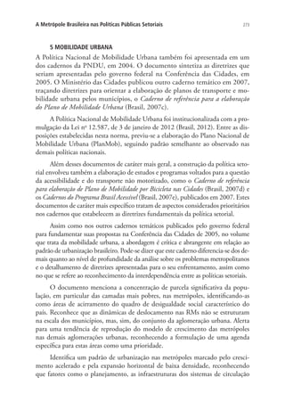273A Metrópole Brasileira nas Políticas Públicas Setoriais
5 MOBILIDADE URBANA
A Política Nacional de Mobilidade Urbana também foi apresentada em um
dos cadernos da PNDU, em 2004. O documento sintetiza as diretrizes que
seriam apresentadas pelo governo federal na Conferência das Cidades, em
2005. O Ministério das Cidades publicou outro caderno temático em 2007,
traçando diretrizes para orientar a elaboração de planos de transporte e mo-
bilidade urbana pelos municípios, o Caderno de referência para a elaboração
do Plano de Mobilidade Urbana (Brasil, 2007c).
A Política Nacional de Mobilidade Urbana foi institucionalizada com a pro-
mulgação da Lei no
12.587, de 3 de janeiro de 2012 (Brasil, 2012). Entre as dis-
posições estabelecidas nesta norma, previu-se a elaboração do Plano Nacional de
Mobilidade Urbana (PlanMob), seguindo padrão semelhante ao observado nas
demais políticas nacionais.
Além desses documentos de caráter mais geral, a construção da política seto-
rial envolveu também a elaboração de estudos e programas voltados para a questão
da acessibilidade e do transporte não motorizado, como o Caderno de referência
para elaboração de Plano de Mobilidade por Bicicleta nas Cidades (Brasil, 2007d) e
os Cadernos do Programa Brasil Acessível (Brasil, 2007e), publicados em 2007. Estes
documentos de caráter mais específico tratam de aspectos considerados prioritários
nos cadernos que estabelecem as diretrizes fundamentais da política setorial.
Assim como nos outros cadernos temáticos publicados pelo governo federal
para fundamentar suas propostas na Conferência das Cidades de 2005, no volume
que trata da mobilidade urbana, a abordagem é crítica e abrangente em relação ao
padrão de urbanização brasileiro. Pode-se dizer que este caderno diferencia-se dos de-
mais quanto ao nível de profundidade da análise sobre os problemas metropolitanos
e o detalhamento de diretrizes apresentadas para o seu enfrentamento, assim como
no que se refere ao reconhecimento da interdependência entre as políticas setoriais.
O documento menciona a concentração de parcela significativa da popu-
lação, em particular das camadas mais pobres, nas metrópoles, identificando-as
como áreas de acirramento do quadro de desigualdade social característico do
país. Reconhece que as dinâmicas de deslocamento nas RMs não se estruturam
na escala dos municípios, mas, sim, do conjunto da aglomeração urbana. Alerta
para uma tendência de reprodução do modelo de crescimento das metrópoles
nas demais aglomerações urbanas, reconhecendo a formulação de uma agenda
específica para estas áreas como uma prioridade.
Identifica um padrão de urbanização nas metrópoles marcado pelo cresci-
mento acelerado e pela expansão horizontal de baixa densidade, reconhecendo
que fatores como o planejamento, as infraestruturas dos sistemas de circulação
 