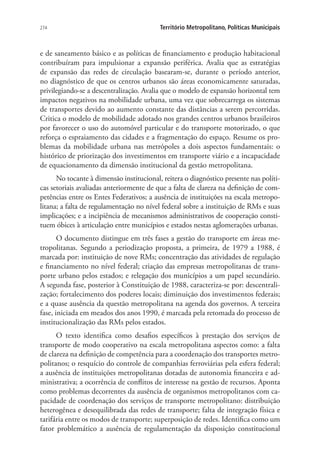 274 Território Metropolitano, Políticas Municipais
e de saneamento básico e as políticas de financiamento e produção habitacional
contribuíram para impulsionar a expansão periférica. Avalia que as estratégias
de expansão das redes de circulação basearam-se, durante o período anterior,
no diagnóstico de que os centros urbanos são áreas economicamente saturadas,
privilegiando-se a descentralização. Avalia que o modelo de expansão horizontal tem
impactos negativos na mobilidade urbana, uma vez que sobrecarrega os sistemas
de transportes devido ao aumento constante das distâncias a serem percorridas.
Critica o modelo de mobilidade adotado nos grandes centros urbanos brasileiros
por favorecer o uso do automóvel particular e do transporte motorizado, o que
reforça o espraiamento das cidades e a fragmentação do espaço. Resume os pro-
blemas da mobilidade urbana nas metrópoles a dois aspectos fundamentais: o
histórico de priorização dos investimentos em transporte viário e a incapacidade
de equacionamento da dimensão institucional da gestão metropolitana.
No tocante à dimensão institucional, reitera o diagnóstico presente nas políti-
cas setoriais avaliadas anteriormente de que a falta de clareza na definição de com-
petências entre os Entes Federativos; a ausência de instituições na escala metropo-
litana; a falta de regulamentação no nível federal sobre a instituição de RMs e suas
implicações; e a incipiência de mecanismos administrativos de cooperação consti-
tuem óbices à articulação entre municípios e estados nestas aglomerações urbanas.
O documento distingue em três fases a gestão do transporte em áreas me-
tropolitanas. Segundo a periodização proposta, a primeira, de 1979 a 1988, é
marcada por: instituição de nove RMs; concentração das atividades de regulação
e financiamento no nível federal; criação das empresas metropolitanas de trans-
porte urbano pelos estados; e relegação dos municípios a um papel secundário.
A segunda fase, posterior à Constituição de 1988, caracteriza-se por: descentrali-
zação; fortalecimento dos poderes locais; diminuição dos investimentos federais;
e a quase ausência da questão metropolitana na agenda dos governos. A terceira
fase, iniciada em meados dos anos 1990, é marcada pela retomada do processo de
institucionalização das RMs pelos estados.
O texto identifica como desafios específicos à prestação dos serviços de
transporte de modo cooperativo na escala metropolitana aspectos como: a falta
de clareza na definição de competência para a coordenação dos transportes metro-
politanos; o resquício do controle de companhias ferroviárias pela esfera federal;
a ausência de instituições metropolitanas dotadas de autonomia financeira e ad-
ministrativa; a ocorrência de conflitos de interesse na gestão de recursos. Aponta
como problemas decorrentes da ausência de organismos metropolitanos com ca-
pacidade de coordenação dos serviços de transporte metropolitano: distribuição
heterogênea e desequilibrada das redes de transporte; falta de integração física e
tarifária entre os modos de transporte; superposição de redes. Identifica como um
fator problemático a ausência de regulamentação da disposição constitucional
 