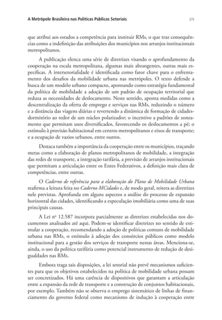 275A Metrópole Brasileira nas Políticas Públicas Setoriais
que atribui aos estados a competência para instituir RMs, o que traz consequên-
cias como a indefinição das atribuições dos municípios nos arranjos institucionais
metropolitanos.
A publicação elenca uma série de diretrizes visando o aprofundamento da
cooperação na escala metropolitana, algumas mais abrangentes, outras mais es-
pecíficas. A intersetorialidade é identificada como fator chave para o enfrenta-
mento dos desafios da mobilidade urbana nas metrópoles. O texto defende a
busca de um modelo urbano compacto, apontando como estratégia fundamental
da política de mobilidade a adoção de um padrão de ocupação territorial que
reduza as necessidades de deslocamento. Neste sentido, aponta medidas como a
descentralização da oferta de emprego e serviços nas RMs, reduzindo o número
e a distância das viagens diárias e revertendo a dinâmica de formação de cidades-
dormitório ao redor de um núcleo polarizador; o incentivo a padrões de zonea-
mento que permitam usos diversificados, favorecendo os deslocamentos a pé; o
estímulo à provisão habitacional em centros metropolitanos e eixos de transporte;
e a ocupação de vazios urbanos, entre outros.
Destaca também a importância da cooperação entre os municípios, traçando
metas como a elaboração de planos metropolitanos de mobilidade, a integração
das redes de transporte, a integração tarifária, a previsão de arranjos institucionais
que permitam a articulação entre os Entes Federativos, a definição mais clara de
competências, entre outras.
O Caderno de referência para a elaboração do Plano de Mobilidade Urbana
reafirma a leitura feita no Caderno MCidades e, de modo geral, reitera as diretrizes
nele previstas. Aprofunda em alguns aspectos a análise do processo de expansão
horizontal das cidades, identificando a especulação imobiliária como uma de suas
principais causas.
A Lei no
12.587 incorpora parcialmente as diretrizes estabelecidas nos do-
cumentos analisados até aqui. Podem-se identificar diretrizes no sentido de esti-
mular a cooperação, recomendando a adoção de políticas comuns de mobilidade
urbana nas RMs, o estímulo à adoção dos consórcios públicos como modelo
institucional para a gestão dos serviços de transporte nestas áreas. Menciona-se,
ainda, o uso da política tarifária como potencial instrumento de redução de desi-
gualdades nas RMs.
Embora traga tais disposições, a lei setorial não prevê mecanismos suficien-
tes para que os objetivos estabelecidos na política de mobilidade urbana possam
ser concretizados. Há uma carência de dispositivos que garantam a articulação
entre a expansão da rede de transporte e a construção de conjuntos habitacionais,
por exemplo. Também não se observa o emprego sistemático de linhas de finan-
ciamento do governo federal como mecanismo de indução à cooperação entre
 
