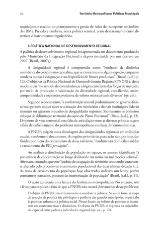 276 Território Metropolitano, Políticas Municipais
municípios e estados no planejamento e gestão de redes de transporte no âmbito
das RMs. Prevalece também, nesta política setorial, certo descasamento entre di-
retrizes e instrumentos regulatórios.
6 POLÍTICA NACIONAL DE DESENVOLVIMENTO REGIONAL
A política de desenvolvimento regional foi apresentada em documento produzido
pelo Ministério da Integração Nacional e depois instituída por um decreto em
2007 (Brasil, 2007g).
A desigualdade regional é compreendia como “resultado da dinâmica
assimétrica do crescimento capitalista, que se concentra em alguns espaços, enquanto
condena outros à estagnação e ao desperdício de fatores produtivos” (Brasil, [s.d.], p.
12). O objetivo da Política Nacional de Desenvolvimento Regional (PNDR) é, deste
modo, atuar “no sentido de contrabalançar a lógica centrípeta das forças de mercado,
por meio da promoção e valorização da diversidade regional, conciliando, assim,
competitividade e expressão produtiva de valores socioculturais diversos” (op. cit.).
Segundo o documento, “a conformação setorial predominante no governo fede-
ral não permite sequer saber se a atuação dos ministérios e demais instituições federais
atenuam ou agravam o quadro de desigualdades regionais. São recentes os primeiros
esforços de delimitação territorial das ações do Plano Plurianual” (Brasil, [s.d.], p. 13).
Do ponto de vista territorial, esta falta de articulação entre as diversas políticas sugere
a falta de enfrentamento do problema metropolitano em duas dimensões distintas.
A PNDR exigiria uma abordagem das desigualdades regionais em múltiplas
escalas, conforme o documento. As regiões prioritárias para ação são, por isto, de-
finidas por meio do cruzamento de duas variáveis: “rendimento domiciliar médio
e crescimento do PIB per capita”.
Ao analisar a distribuição da população no espaço, os autores identificam “a
persistência da concentração ao longo do litoral e em torno das metrópoles urbanas”.
Afirmam, contudo, que este “padrão de ocupação do território vem sendo lentamen-
te alterado pelo processo de crescimento populacional das duas últimas décadas (...).
As taxas de crescimento da população hoje observadas indicam um lento, porém
constante e marcante, processo de interiorização de população” (Brasil, [s.d.], p. 11).
O texto apresenta uma leitura do fenômeno metropolitano. No entanto, isto
é feito para explicar o fato de que a PNDR não tratará diretamente deste problema:
O objeto da PNDR não é exatamente o combate à pobreza. Se assim fosse, o mapa
de atuação da política iria privilegiar a periferia das grandes metrópoles, o que cabe
às políticas urbanas e à política social. Nesses locais, os bolsões de pobreza se incrus-
tam em contextos ricos e dinâmicos. O objeto da PNDR se expressa na coincidên-
cia espacial entre pobreza individual e regional (op. cit., p. 12).
 