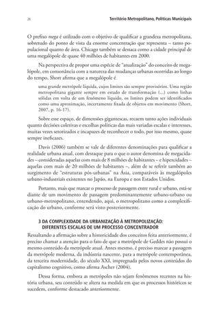 26 Território Metropolitano, Políticas Municipais
O prefixo mega é utilizado com o objetivo de qualificar a grandeza metropolitana,
sobretudo do ponto de vista da enorme concentração que representa – tanto po-
pulacional quanto de área. Chicago também se destaca como a cidade principal de
uma megalópole de quase 40 milhões de habitantes em 2000.
Na perspectiva de propor uma espécie de “atualização” do conceito de mega-
lópole, em consonância com a natureza das mudanças urbanas ocorridas ao longo
do tempo, Short afirma que a megalópole é
uma grande metrópole líquida, cujos limites são sempre provisórios. Uma região
metropolitana gigante sempre em estado de transformação (...) como linhas
sólidas em volta de um fenômeno líquido, os limites podem ser identificados
como uma aproximação, incertamente fixada de objetos em movimento (Short,
2007, p. 16-17).
Sobre esse espaço, de dimensões gigantescas, recaem tanto ações individuais
quanto decisões coletivas e escolhas políticas das mais variadas escalas e interesses,
muitas vezes setorizados e incapazes de reconhecer o todo, por isso mesmo, quase
sempre ineficazes.
Davis (2006) também se vale de diferentes denominações para qualificar a
realidade urbana atual, com destaque para o que o autor denomina de megacida-
des – consideradas aquelas com mais de 8 milhões de habitantes – e hipercidades –
aquelas com mais de 20 milhões de habitantes –, além de se referir também ao
surgimento de “estruturas pós-urbanas” na Ásia, comparáveis às megalópoles
urbano-industriais existentes no Japão, na Europa e nos Estados Unidos.
Portanto, mais que marcar o processo de passagem entre rural e urbano, está-se
diante de um movimento de passagem predominantemente urbano-urbano ou
urbano-metropolitano, entendendo, aqui, o metropolitano como a complexifi-
cação do urbano, conforme será visto posteriormente.
3 DA COMPLEXIDADE DA URBANIZAÇÃO À METROPOLIZAÇÃO:
DIFERENTES ESCALAS DE UM PROCESSO CONCENTRADOR
Ressaltando a afirmação sobre a historicidade dos conceitos feita anteriormente, é
preciso chamar a atenção para o fato de que a metrópole de Geddes não possui o
mesmo conteúdo da metrópole atual. Antes mesmo, é preciso marcar a passagem
da metrópole moderna, da indústria nascente, para a metrópole contemporânea,
da terceira modernidade, do século XXI, impregnada pelos novos conteúdos do
capitalismo cognitivo, como afirma Ascher (2004).
Dessa forma, embora as metrópoles não sejam fenômenos recentes na his-
tória urbana, seu conteúdo se altera na medida em que os processos históricos se
sucedem, conforme destacado anteriormente.
 