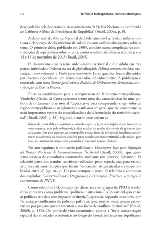 278 Território Metropolitano, Políticas Municipais
desenvolvido pela Secretaria de Assessoramento da Defesa Nacional, subordinada
ao Gabinete Militar da Presidência da República” (Brasil, 2006a, p. 8).
A elaboração da Política Nacional de Ordenamento Territorial também mo-
tivou a elaboração de documentos de subsídios com análises abrangentes sobre o
tema. O primeiro deles, publicado em 2005, consiste numa compilação de con-
tribuições de especialistas sobre o tema, como resultado de oficinas realizadas em
13 e 14 de novembro de 2003 (Brasil, 2005).
O documento situa o tema ordenamento territorial e é dividido em três
partes, intituladas: Ordenar na era da globalização?; Política concreta em bases mo-
vediças: como ordenar?; e Visões governamentais. Estas questões foram discutidas
por diversos especialistas, em textos assinados individualmente. A publicação é
encerrada com uma Síntese geral sobre a Política de Ordenamento Territorial, con-
tribuição de Bertha Becker.
Entre as contribuições para a compreensão do fenômeno metropolitano,
Vanderley Messias da Costa apresenta como uma das características de uma po-
lítica de ordenamento territorial “capacitar-se para compreender e agir sobre as
regiões metropolitanas e os aglomerados urbanos em geral, que são atualmente os
mais importantes vetores de especialização e de diferenciação do território nacio-
nal” (Brasil, 2005, p. 58). Segundo o autor, essas seriam as
forças de mais difíceis controle e coordenação, seja pela complexidade inerente a
esses espaços, seja pela sobreposição das escalas de gestão dos níveis de governo que
ali atuam. Por esse aspecto, as metrópoles e suas áreas de influência imediata consti-
tuem atualmente os maiores desafios para o ordenamento territorial e deveriam, por
isso, ser assumidas como uma prioridade nacional (idem, ibidem).
No ano seguinte, o ministério publicou o Documento base para definição
da Política Nacional de Desenvolvimento Territorial (Brasil, 2006b), que apre-
senta serviços de consultoria contratados mediante um processo licitatório. O
relatório parte dos estudos temáticos realizados pelos especialistas para extrair
as principais contribuições que foram “ordenadas, sistematizadas e compatibi-
lizadas entre si” (op. cit., p. 10) para compor o texto. O relatório é composto
dos capítulos: Contextualização; Diagnóstico; e Princípios, diretrizes, estratégias e
instrumentos da PNOT.
Como subsídios à elaboração das diretrizes e estratégias da PNOT, o rela-
tório apresenta como problema “político-institucional” a “desarticulação entre
as políticas setoriais com impacto territorial”, agravada, segundo os autores, por
“estratégias conflitantes de políticas públicas, que, muitas vezes, geram expec-
tativas por projetos governamentais e são focos de conflitos territoriais” (Brasil,
2006b, p. 186). Do ponto de vista econômico, aponta a “forte concentração
espacial das atividades econômicas ao longo do litoral, nas áreas metropolitanas
 