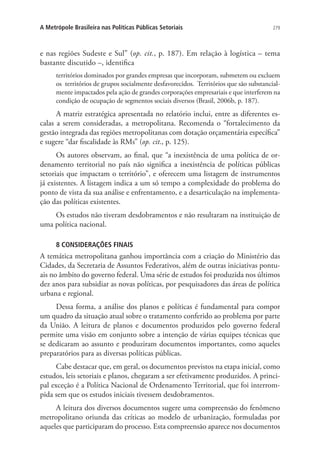 279A Metrópole Brasileira nas Políticas Públicas Setoriais
e nas regiões Sudeste e Sul” (op. cit., p. 187). Em relação à logística – tema
bastante discutido –, identifica
territórios dominados por grandes empresas que incorporam, submetem ou excluem
os  territórios de grupos socialmente desfavorecidos.  Territórios que são substancial-
mente impactados pela ação de grandes corporações empresariais e que interferem na
condição de ocupação de segmentos sociais diversos (Brasil, 2006b, p. 187).
A matriz estratégica apresentada no relatório inclui, entre as diferentes es-
calas a serem consideradas, a metropolitana. Recomenda o “fortalecimento da
gestão integrada das regiões metropolitanas com dotação orçamentária específica”
e sugere “dar fiscalidade às RMs” (op. cit., p. 125).
Os autores observam, ao final, que “a inexistência de uma política de or-
denamento territorial no país não significa a inexistência de políticas públicas
setoriais que impactam o território”, e oferecem uma listagem de instrumentos
já existentes. A listagem indica a um só tempo a complexidade do problema do
ponto de vista da sua análise e enfrentamento, e a desarticulação na implementa-
ção das políticas existentes.
Os estudos não tiveram desdobramentos e não resultaram na instituição de
uma política nacional.
8 CONSIDERAÇÕES FINAIS
A temática metropolitana ganhou importância com a criação do Ministério das
Cidades, da Secretaria de Assuntos Federativos, além de outras iniciativas pontu-
ais no âmbito do governo federal. Uma série de estudos foi produzida nos últimos
dez anos para subsidiar as novas políticas, por pesquisadores das áreas de política
urbana e regional.
Dessa forma, a análise dos planos e políticas é fundamental para compor
um quadro da situação atual sobre o tratamento conferido ao problema por parte
da União. A leitura de planos e documentos produzidos pelo governo federal
permite uma visão em conjunto sobre a intenção de várias equipes técnicas que
se dedicaram ao assunto e produziram documentos importantes, como aqueles
preparatórios para as diversas políticas públicas.
Cabe destacar que, em geral, os documentos previstos na etapa inicial, como
estudos, leis setoriais e planos, chegaram a ser efetivamente produzidos. A princi-
pal exceção é a Política Nacional de Ordenamento Territorial, que foi interrom-
pida sem que os estudos iniciais tivessem desdobramentos.
A leitura dos diversos documentos sugere uma compreensão do fenômeno
metropolitano oriunda das críticas ao modelo de urbanização, formuladas por
aqueles que participaram do processo. Esta compreensão aparece nos documentos
 
