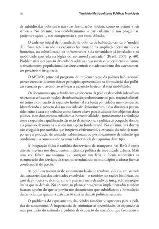 280 Território Metropolitano, Políticas Municipais
de subsídio das políticas e nas suas formulações iniciais, como os planos e leis
setoriais. No entanto, nos desdobramentos – particularmente nos programas,
projetos e ações –, esta compreensão é, por vezes, diluída.
O caderno inicial de formulação da política de habitação critica o “modelo
de urbanização baseado na expansão horizontal e na ampliação permanente das
fronteiras, na subutilização da infraestrutura e da urbanidade já instaladas e na
mobilidade centrada na lógica do automóvel particular” (Brasil, 2009, p. 40).
Problematiza a expansão das cidades sobre as áreas rurais e os perímetros urbanos,
o esvaziamento populacional das áreas centrais e o adensamento dos assentamen-
tos precários e irregulares.
O MCMV, principal programa de implementação da política habitacional,
parece executar diversos desses princípios apresentados na formulação das políti-
cas setoriais pelo avesso, ao reforçar a expansão horizontal sem mobilidade.
Os documentos que subsidiaram a elaboração da política de mobilidade urbana
reiteram as críticas ao modelo de urbanização predominante no país, traçando diretri-
zes como a contenção da expansão horizontal e a busca por cidades mais compactas.
Identificando a redução das necessidades de deslocamentos e das distâncias percor-
ridas entre a casa e o trabalho como fatores-chave para o alcance dos objetivos desta
política, estes documentos enfatizam a intersetorialidade – notadamente a articulação
entre a expansão e qualificação das redes de transporte, a política de ocupação do solo
e a provisão de moradia – como um aspecto fundamental. No entanto, esta diretriz
não é seguida por medidas que integrem, efetivamente, a expansão da rede de trans-
portes e a produção de unidades habitacionais, ou por mecanismos de indução que
condicionem a concessão de recursos à observância de requisitos deste tipo.
A integração física e tarifária dos serviços de transporte nas RMs é outra
diretriz prevista nos documentos iniciais da política de mobilidade urbana. Mais
uma vez, faltam mecanismos que consigam interferir de forma sistemática na
estruturação dos serviços de transporte induzindo os municípios a adotar formas
coordenadas de gestão.
As políticas nacionais de saneamento básico e resíduos sólidos, em virtude
das características das atividades envolvidas – e também de razões históricas, no
caso da primeira –, alcançaram um patamar mais elevado de integração metropo-
litana que as demais. No entanto, os planos e programas implementados também
ficaram aquém do que se previu nos documentos que subsidiaram a formulação
destas políticas quanto à articulação com as demais políticas setoriais.
O problema do espraiamento das cidades também se apresenta para a polí-
tica de saneamento. A importância de minimizar as necessidades de expansão da
rede por meio do estímulo a padrões de ocupação do território que favoreçam o
 
