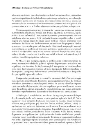 281A Metrópole Brasileira nas Políticas Públicas Setoriais
adensamento de áreas subutilizadas dotadas de infraestrutura urbana, contendo o
crescimento periférico, foi enfatizada nos cadernos que subsidiaram sua elaboração.
No entanto, assim como se observou em outras políticas setoriais, a questão da
intersetorialidade permaneceu fundamentalmente como um indicativo para os pro-
gramas e ações, sem ter se desdobrado em mecanismos regulatórios mais precisos.
Como compreender que um problema tão reconhecido como o da questão
metropolitana, incialmente tratado por diversas equipes de especialistas, seja na
prática, pouco enfrentado? Uma contribuição maior para esta questão, que tem
mobilizado diversos autores (e já produziu literatura específica sobre o tema),
exigiria uma verticalização do estudo destas políticas setoriais, analisando-se de
modo mais detalhado seus desdobramentos, os resultados dos programas criados,
os entraves encontrados para a efetivação das diretrizes de cooperação na escala
metropolitana, os conflitos de interesses políticos e econômicos que eventual-
mente se manifestaram, entre outros tópicos – diversos deles já discutidos em es-
tudos realizados em cada área. A análise vertical identificaria as frações de capital,
coalizões e conflitos próprios de cada setor.
O MCMV, por exemplo, exprime o conflito entre o interesse público ex-
presso na intencionalidade das políticas e planos de promover a articulação me-
tropolitana e os interesses de frações do capital na expansão da mancha urbana
como meio de obter ganhos rentistas advindos da expansão da fronteira urbana (e
dos negócios). A expansão da fronteira do capital imobiliário recria as desigualda-
des que a política pretendia reduzir.
Esta pesquisa panorâmica e horizontal do tratamento do fenômeno metropo-
litano permitiu a identificação de aspectos que se repetiram em várias das políticas,
evitando os problemas da setorialização da análise. Foi possível identificar impasses
e entraves ao fortalecimento da esfera metropolitana que se manifestaram no con-
junto das políticas setoriais analisadas. O entendimento de suas causas, entretanto,
depende do aprofundamento dos estudos e do debate em cada uma das áreas.
A Federação é, por definição, uma forma de organização territorial do po-
der, de articulação do poder central com os poderes regional e local. O “pacto
federativo” é um conjunto de alianças complexas, na maioria, pouco explícitas,
soldadas, em grande parte, por meio dos fundos públicos (Affonso, 1994). As
tensões inerentes a sistemas federativos manifestam-se de modo ainda mais acen-
tuado em territórios caracterizados por grande disparidade regional como o brasi-
leiro, no qual conflitos, especialmente fiscais, se acirram. A falta de uma instância
de governo metropolitano que corrija assimetrias (e evite as cidades de primeira
e segunda classe) e estenda o mesmo padrão de serviço e equipamentos urbanos
para toda a população exprime as disputas entre os municípios e os partidos que
os governam, bem como entre municípios, governos estaduais e governo federal.
 