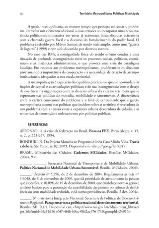 282 Território Metropolitano, Políticas Municipais
A gestão metropolitana, ao mesmo tempo que procura enfrentar o proble-
ma, introduz um elemento adicional a essas tensões ao incorporar uma nova ins-
tância político-administrativa aos entes já existentes. Estas disputas acirram-se
com a chamada guerra fiscal e o discurso do fortalecimento do poder local. O
problema é referido por Milton Santos, de modo mais amplo, como uma “guerra
de lugares” (1999) e tem sido discutido por diversos autores.
No caso das RMs, a contiguidade física do tecido urbano conduz a uma
situação de profunda incongruência entre os processos sociais, políticos, econô-
micos e as instâncias administrativas, o que provoca uma crise do paradigma
localista. Em resposta aos problemas metropolitanos, proliferam-se os discursos
proclamando a importância da cooperação e a necessidade de criação de arranjos
institucionais adequados a esta escala territorial.
A metropolização é expressão do equilibro precário no qual se acomodam as
frações de capital e as articulações políticas; e de sua incongruência com o desejo
de coerência na organização entre as diversas esferas da vida no território que se
expressam nas políticas de moradia, mobilidade e saneamento. A discrepância
entre o caráter consensual do problema e a falta de centralidade que a gestão
metropolitana assume nas políticas que incidem sobre o território é reveladora de
um problema real: a tensão entre a expansão urbana devoradora de cidades e as
tentativas de contenção e ordenamento por políticas públicas.
REFERÊNCIAS
AFFONSO, R. A crise da federação no Brasil. Ensaios FEE, Porto Alegre, v. 15,
n. 2, p. 321-337, 1994.
BONDUKI, N. Do Projeto Moradia ao Programa Minha Casa Minha Vida. Teoria
e debate, São Paulo, n. 82, 2009. Disponível em: http://goo.gl/hTX9Y.
BRASIL. Ministério das Cidades. Cadernos MCidades. Brasília: MCidades,
2004a. 9 v.
______. ______. Secretaria Nacional de Transportes e da Mobilidade Urbana.
Política Nacional de Mobilidade Urbana Sustentável. Brasília: MCidades, 2004b.
______. Decreto no
5.296, de 2 de dezembro de 2004. Regulamenta as Leis nos
10.048, de 8 de novembro de 2000, que dá prioridade de atendimento às pessoas
que especifica, e 10.098, de 19 de dezembro de 2000, que estabelece normas gerais e
critérios básicos para a promoção da acessibilidade das pessoas portadoras de defici-
ência ou com mobilidade reduzida, e dá outras providências. Brasília, 2 dez. 2004c.
______. Ministério da Integração Nacional. Secretaria de Políticas de Desenvolvi-
mentoRegional.Parapensarumapolíticanacionaldeordenamentoterritorial.
Brasília: MI, 2005. Disponível em: http://www.mi.gov.br/c/document_library/
get_file?uuid=3fc31d16-e5f7-46fb-b8cc-0fb2ae176171groupId=24915.
 