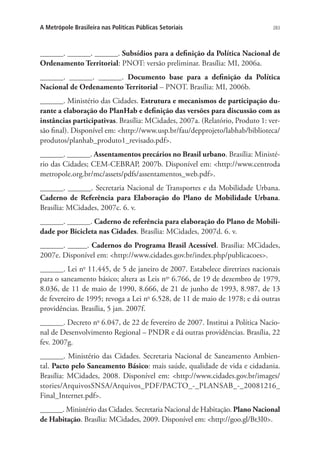 283A Metrópole Brasileira nas Políticas Públicas Setoriais
______. ______. ______. Subsídios para a definição da Política Nacional de
Ordenamento Territorial: PNOT: versão preliminar. Brasília: MI, 2006a.
______. ______. ______. Documento base para a definição da Política
Nacional de Ordenamento Territorial – PNOT. Brasília: MI, 2006b.
______. Ministério das Cidades. Estrutura e mecanismos de participação du-
rante a elaboração do PlanHab e definição das versões para discussão com as
instâncias participativas. Brasília: MCidades, 2007a. (Relatório, Produto 1: ver-
são final). Disponível em: http://www.usp.br/fau/depprojeto/labhab/biblioteca/
produtos/planhab_produto1_revisado.pdf.
______. ______. Assentamentos precários no Brasil urbano. Brasília: Ministé-
rio das Cidades; CEM-CEBRAP, 2007b. Disponível em: http://www.centroda
metropole.org.br/mc/assets/pdfs/assentamentos_web.pdf.
______. ______. Secretaria Nacional de Transportes e da Mobilidade Urbana.
Caderno de Referência para Elaboração do Plano de Mobilidade Urbana.
Brasília: MCidades, 2007c. 6. v.
______. ______. Caderno de referência para elaboração do Plano de Mobili-
dade por Bicicleta nas Cidades. Brasília: MCidades, 2007d. 6. v.
______. _____. Cadernos do Programa Brasil Acessível. Brasília: MCidades,
2007e. Disponível em: http://www.cidades.gov.br/index.php/publicacoes.
______. Lei no
11.445, de 5 de janeiro de 2007. Estabelece diretrizes nacionais
para o saneamento básico; altera as Leis nos
6.766, de 19 de dezembro de 1979,
8.036, de 11 de maio de 1990, 8.666, de 21 de junho de 1993, 8.987, de 13
de fevereiro de 1995; revoga a Lei no
6.528, de 11 de maio de 1978; e dá outras
providências. Brasília, 5 jan. 2007f.
______. Decreto no
6.047, de 22 de fevereiro de 2007. Institui a Política Nacio-
nal de Desenvolvimento Regional – PNDR e dá outras providências. Brasília, 22
fev. 2007g.
______. Ministério das Cidades. Secretaria Nacional de Saneamento Ambien-
tal. Pacto pelo Saneamento Básico: mais saúde, qualidade de vida e cidadania.
Brasília: MCidades, 2008. Disponível em: http://www.cidades.gov.br/images/
stories/ArquivosSNSA/Arquivos_PDF/PACTO_-_PLANSAB_-_20081216_
Final_Internet.pdf.
______. Ministério das Cidades. Secretaria Nacional de Habitação. Plano Nacional
de Habitação. Brasília: MCidades, 2009. Disponível em: http://goo.gl/Bt3I0.
 