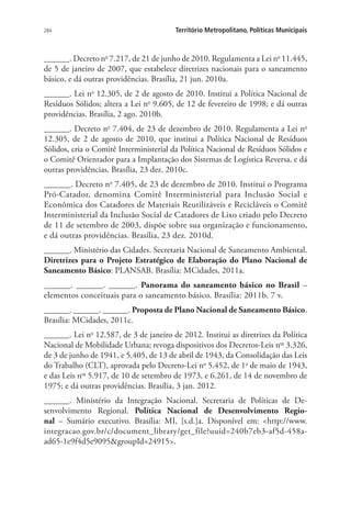 284 Território Metropolitano, Políticas Municipais
______. Decreto no
7.217, de 21 de junho de 2010. Regulamenta a Lei no
11.445,
de 5 de janeiro de 2007, que estabelece diretrizes nacionais para o saneamento
básico, e dá outras providências. Brasília, 21 jun. 2010a.
______. Lei no
12.305, de 2 de agosto de 2010. Institui a Política Nacional de
Resíduos Sólidos; altera a Lei no
9.605, de 12 de fevereiro de 1998; e dá outras
providências. Brasília, 2 ago. 2010b.
______. Decreto no
7.404, de 23 de dezembro de 2010. Regulamenta a Lei no
12.305, de 2 de agosto de 2010, que institui a Política Nacional de Resíduos
Sólidos, cria o Comitê Interministerial da Política Nacional de Resíduos Sólidos e
o Comitê Orientador para a Implantação dos Sistemas de Logística Reversa, e dá
outras providências. Brasília, 23 dez. 2010c.
______. Decreto no
7.405, de 23 de dezembro de 2010. Institui o Programa
Pró-Catador, denomina Comitê Interministerial para Inclusão Social e
Econômica dos Catadores de Materiais Reutilizáveis e Recicláveis o Comitê
Interministerial da Inclusão Social de Catadores de Lixo criado pelo Decreto
de 11 de setembro de 2003, dispõe sobre sua organização e funcionamento,
e dá outras providências. Brasília, 23 dez. 2010d.
______. Ministério das Cidades. Secretaria Nacional de Saneamento Ambiental.
Diretrizes para o Projeto Estratégico de Elaboração do Plano Nacional de
Saneamento Básico: PLANSAB. Brasília: MCidades, 2011a.
______. ______. ______. Panorama do saneamento básico no Brasil –
elementos conceituais para o saneamento básico. Brasília: 2011b. 7 v.
______. ______. ______. Proposta de Plano Nacional de Saneamento Básico.
Brasília: MCidades, 2011c.
______. Lei no
12.587, de 3 de janeiro de 2012. Institui as diretrizes da Política
Nacional de Mobilidade Urbana; revoga dispositivos dos Decretos-Leis nos
3.326,
de 3 de junho de 1941, e 5.405, de 13 de abril de 1943, da Consolidação das Leis
do Trabalho (CLT), aprovada pelo Decreto-Lei no
5.452, de 1o
de maio de 1943,
e das Leis nos
5.917, de 10 de setembro de 1973, e 6.261, de 14 de novembro de
1975; e dá outras providências. Brasília, 3 jan. 2012.
______. Ministério da Integração Nacional. Secretaria de Políticas de De-
senvolvimento Regional. Política Nacional de Desenvolvimento Regio-
nal  – Sumário executivo. Brasília: MI, [s.d.]a. Disponível em: http://www.
integracao.gov.br/c/document_library/get_file?uuid=240b7eb3-af5d-458a-
ad65-1e9f4d5e9095groupId=24915.
 