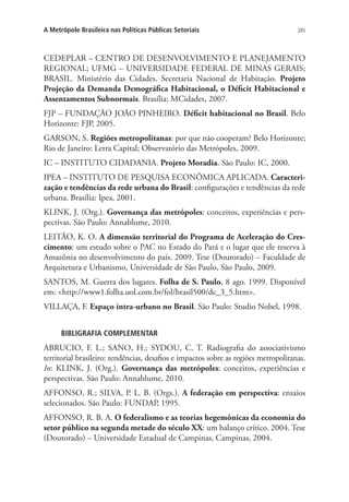 285A Metrópole Brasileira nas Políticas Públicas Setoriais
CEDEPLAR – CENTRO DE DESENVOLVIMENTO E PLANEJAMENTO
REGIONAL; UFMG – UNIVERSIDADE FEDERAL DE MINAS GERAIS;
BRASIL. Ministério das Cidades. Secretaria Nacional de Habitação. Projeto
Projeção da Demanda Demográfica Habitacional, o Déficit Habitacional e
Assentamentos Subnormais. Brasília: MCidades, 2007.
FJP – FUNDAÇÃO JOÃO PINHEIRO. Déficit habitacional no Brasil. Belo
Horizonte: FJP, 2005.
GARSON, S. Regiões metropolitanas: por que não cooperam? Belo Horizonte;
Rio de Janeiro: Letra Capital; Observatório das Metrópoles, 2009.
IC – INSTITUTO CIDADANIA. Projeto Moradia. São Paulo: IC, 2000.
IPEA – INSTITUTO DE PESQUISA ECONÔMICA APLICADA. Caracteri-
zação e tendências da rede urbana do Brasil: configurações e tendências da rede
urbana. Brasília: Ipea, 2001.
KLINK, J. (Org.). Governança das metrópoles: conceitos, experiências e pers-
pectivas. São Paulo: Annablume, 2010.
LEITÃO, K. O. A dimensão territorial do Programa de Aceleração do Cres-
cimento: um estudo sobre o PAC no Estado do Pará e o lugar que ele reserva à
Amazônia no desenvolvimento do país. 2009. Tese (Doutorado) – Faculdade de
Arquitetura e Urbanismo, Universidade de São Paulo, São Paulo, 2009.
SANTOS, M. Guerra dos lugares. Folha de S. Paulo, 8 ago. 1999. Disponível
em: http://www1.folha.uol.com.br/fol/brasil500/dc_3_5.htm.
VILLAÇA, F. Espaço intra-urbano no Brasil. São Paulo: Studio Nobel, 1998.
BIBLIGRAFIA COMPLEMENTAR
ABRUCIO, F. L.; SANO, H.; SYDOU, C. T. Radiografia do associativismo
territorial brasileiro: tendências, desafios e impactos sobre as regiões metropolitanas.
In: KLINK, J. (Org.). Governança das metrópoles: conceitos, experiências e
perspectivas. São Paulo: Annablume, 2010.
AFFONSO, R.; SILVA, P. L. B. (Orgs.). A federação em perspectiva: ensaios
selecionados. São Paulo: FUNDAP, 1995.
AFFONSO, R. B. A. O federalismo e as teorias hegemônicas da economia do
setor público na segunda metade do século XX: um balanço crítico. 2004. Tese
(Doutorado) – Universidade Estadual de Campinas, Campinas, 2004.
 