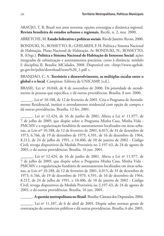 286 Território Metropolitano, Políticas Municipais
ARAÚJO, T. B. Brasil nos anos noventa: opções estratégias e dinâmica regional.
Revista brasileira de estudos urbanos e regionais, Recife, n. 2, mar. 2000.
ARRETCHE, M. Estadofederativoepolíticassociais. Rio de Janeiro: Revan, 2000.
BONDUKI, N.; ROSSETTO, R.; GHILARDI, F. H. Política e Sistema Nacional
de Habitação, Plano Nacional de Habitação. In: BONDUKI, N.; ROSSETTO,
R. (Orgs.). Política e Sistema Nacional de Habitação de Interesse Social: ações
integradas de urbanização e assentamentos precários: curso à distância: módulo
I: disciplina II. Brasília: MCidades, 2008. Disponível em: http://www.agehab.
go.gov.br/pehis/download/texto%20_1.pdf .
BRANDÃO, C. A. Território e desenvolvimento, as múltiplas escalas entre o
global e o local. Campinas: Editora da UNICAMP, [s.d.].
BRASIL. Lei no
10.048, de 8 de novembro de 2000. Dá prioridade de atendi-
mento às pessoas que especifica, e dá outras providências. Brasília, 8 nov. 2000.
______. Lei no
10.188, de 12 de fevereiro de 2001. Cria o Programa de Arrenda-
mento Residencial, institui o arrendamento residencial com opção de compra e
dá outras providências. Brasília, 12 fev. 2001.
______. Lei no
12.424, de 16 de junho de 2001. Altera a Lei no
11.977, de
7 de julho de 2009, que dispõe sobre o Programa Minha Casa, Minha Vida -
PMCMV e a regularização fundiária de assentamentos localizados em áreas urba-
nas, as Leis nos
10.188, de 12 de fevereiro de 2001, 6.015, de 31 de dezembro de
1973, 6.766, de 19 de dezembro de 1979, 4.591, de 16 de dezembro de 1964,
8.212, de 24 de julho de 1991, e 10.406, de 10 de janeiro de 2002 - Código
Civil; revoga dispositivos da Medida Provisória no 2.197-43, de 24 de agosto de
2001; e dá outras providências. Brasília, 16 jun. 2001.
______. Lei no
12.424, de 16 de junho de 2001. Altera a Lei no
11.977, de
7 de julho de 2009, que dispõe sobre o Programa Minha Casa, Minha Vida -
PMCMV e a regularização fundiária de assentamentos localizados em áreas urba-
nas, as Leis nos
10.188, de 12 de fevereiro de 2001, 6.015, de 31 de dezembro de
1973, 6.766, de 19 de dezembro de 1979, 4.591, de 16 de dezembro de 1964,
8.212, de 24 de julho de 1991, e 10.406, de 10 de janeiro de 2002 - Código
Civil; revoga dispositivos da Medida Provisória no 2.197-43, de 24 de agosto de
2001; e dá outras providências. Brasília, 16 jun. 2001.
______. A questão metropolitana no Brasil. Brasília: Câmara dos Deputados, 2004.
______. Lei no
11.107, de 6 de abril de 2005. Dispõe sobre normas gerais de
contratação de consórcios públicos e dá outras providências. Brasília, 6 abr. 2005.
 
