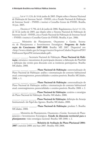 287A Metrópole Brasileira nas Políticas Públicas Setoriais
______. Lei no
11.124, de 16 de junho de 2005. Dispõe sobre o Sistema Nacional
de Habitação de Interesse Social – SNHIS, cria o Fundo Nacional de Habitação
de Interesse Social – FNHIS e institui o Conselho Gestor do FNHIS. Brasília,
16 jun. 2005.
______. Decreto no
5.796, de 6 de junho de 2006. Regulamenta a Lei no
11.124,
de 16 de junho de 2005, que dispõe sobre o Sistema Nacional de Habitação de
Interesse Social – SNHIS, cria o Fundo Nacional de Habitação de Interesse Social
– FNHIS e institui o Conselho Gestor do FNHIS. Brasília, 6 jun. 2006.
______. Ministério do Planejamento, Orçamento e Gestão. Secreta-
ria de Planejamento e Investimentos Estratégicos. Programa de Acele-
ração do Crescimento 2007-2010. Brasília: MP, 2007. Disponível em:
http://www.cidades.gov.br/images/stories/ArquivosCidades/ArquivosPDF/
Publicacoes/ApresPACmiriamcidades.pdf.
______. ______. Secretaria Nacional de Habitação. Plano Nacional de Habi-
tação: estrutura e mecanismos de participação durante a elaboração do PlanHab
e definição das versões para discussão com as instâncias participativas. Brasília:
MCidades, 2008.
______. ______. ______. Plano Nacional de Habitação: contextualização do
Plano Nacional de Habitação: análise e sistematização do contexto habitacional
atual, constrangimentos, potencialidades e cenários possíveis. Brasília: MCidades,
2008. v. 1.
______. ______. ______. Plano Nacional de Habitação: contextualização do
Plano Nacional de Habitação: análise e sistematização do contexto habitacional
atual, constrangimentos, potencialidades e cenários possíveis. Brasília: 2008. v. 2.
______. ______. ______. Plano Nacional de Habitação: cenários e estratégias
do Plano Nacional de Habitação. Brasília: MCidades, 2008.
______. ______. ______. Plano Nacional de Habitação: definição do Arranjo
Institucional e do Papel dos Agentes. Brasília: MCidades, 2008.
______. ______. ______. Plano Nacional de Habitação: produto 5. Brasília:
MCidades, 2008.
______. Ministério do Planejamento, Orçamento e Gestão. Secretaria de Plane-
jamento e Investimentos Estratégicos. Estudo da dimensão territorial para o
planejamento: visão estratégica nacional. Brasília: MP, 2008. v. 2.
______. ______. ______. Relatório de Avaliação do Plano Plurianual 2004-
2007: exercício 2008: ano base 2007. Brasília: MP, 2008.
 