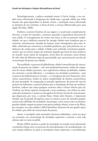 27Estudo das Metrópoles e Regiões Metropolitanas do Brasil
Etimologicamente, a palavra metrópole remete à Grécia Antiga, e seu sen-
tido estava relacionado à designação da cidade-mãe, à grande cidade que tinha
funções das quais dependiam as demais. Assim, a metrópole estava relacionada
ao domínio de um território, à oferta de bens e serviços diferenciados para uma
região (Di Méo, 2008).
Embora o contexto histórico de sua origem e o atual sejam completamente
diversos, o termo foi mantido e continua associado à importância funcional de
uma cidade. O ressurgimento do termo com força se deu na primeira moder-
nidade, em que a indústria nascente fez emergir cidades mais complexas que as
existentes anteriormente, dotadas de funções antes inimagináveis para uma ci-
dade, sobretudo por concentrar a atividade produtiva, que, pela primeira vez, se
deslocava do campo para a cidade. Cidades com acelerado crescimento popula-
cional e que ao mesmo tempo são sinônimo daquilo que havia de mais moderno
no mundo: novos meios de transporte, novos bens de consumo, novas formas
de vida, além de diferentes tipos de precariedade, que caracterizaram esta fase da
concentração de pessoas nas cidades.
Na atualidade, o processo de globalização, aliado à intensificação da concen-
tração de pessoas nas cidades – não mais predominantemente vindas do campo,
mas de outras cidades; portanto, com experiências urbanas já definidas, embora
em contextos e escalas diferentes –, à mudança nas atividades econômicas – pois
se passava da indústria para os serviços – e à emergência do setor financeiro, entre
outras características, resulta na maior complexidade de funções características
de uma metrópole. Se comparadas ao passado, igualmente, do ponto de vista do
número de habitantes, é possível afirmar que as metrópoles de hoje são multimi-
lionárias, embora não exista qualquer consenso sobre o limiar inferior para tal.
Também sua forma espacial corresponde a estas mudanças, com ênfase na acele-
ração dos transportes e mesmo na emergência de formas virtuais de comunicação,
que dispensam, por vezes, o contato físico. Ainda sobre limiares, é importante
ressaltar que há grande divergência entre os autores acerca do tamanho popula-
cional como definidor da metrópole, isto porque, como nunca antes na história,
grandes cidades surgem em países com pouca tradição urbana, como os da África,
por exemplo, em cujas cidades é difícil identificar elementos de um quadro típico
de cidades, para além da concentração de pessoas.
Assim, à metrópole estão associados elementos definidores, como seu peso
na economia, sua concentração de atividades superiores e conexão a uma rede
urbana cada vez mais mundial.
Benko (2002) sintetiza o poder da metrópole no mundo atual salientando
a profunda relação entre os processos de metropolização e de mundialização, em
uma relação dialética na qual as metrópoles atuais expressam a mundialização
 