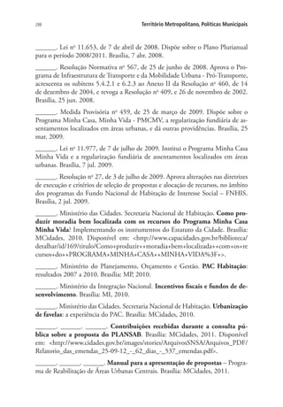 288 Território Metropolitano, Políticas Municipais
______. Lei no
11.653, de 7 de abril de 2008. Dispõe sobre o Plano Plurianual
para o período 2008/2011. Brasília, 7 abr. 2008.
______. Resolução Normativa no
567, de 25 de junho de 2008. Aprova o Pro-
grama de Infraestrutura de Transporte e da Mobilidade Urbana - Pró-Transporte,
acrescenta os subitens 5.4.2.1 e 6.2.3 ao Anexo II da Resolução no
460, de 14
de dezembro de 2004, e revoga a Resolução no
409, e 26 de novembro de 2002.
Brasília, 25 jun. 2008.
______. Medida Provisória no
459, de 25 de março de 2009. Dispõe sobre o
Programa Minha Casa, Minha Vida - PMCMV, a regularização fundiária de as-
sentamentos localizados em áreas urbanas, e dá outras providências. Brasília, 25
mar. 2009.
______. Lei no
11.977, de 7 de julho de 2009. Institui o Programa Minha Casa
Minha Vida e a regularização fundiária de assentamentos localizados em áreas
urbanas. Brasília, 7 jul. 2009.
______. Resolução no
27, de 3 de julho de 2009. Aprova alterações nas diretrizes
de execução e critérios de seleção de propostas e alocação de recursos, no âmbito
dos programas do Fundo Nacional de Habitação de Interesse Social – FNHIS.
Brasília, 2 jul. 2009.
______. Ministério das Cidades. Secretaria Nacional de Habitação. Como pro-
duzir moradia bem localizada com os recursos do Programa Minha Casa
Minha Vida? Implementando os instrumentos do Estatuto da Cidade. Brasília:
MCidades, 2010. Disponível em: http://www.capacidades.gov.br/biblioteca/
detalhar/id/169/titulo/Como+produzir++moradia+bem+localizada++com+os+re
cursos+do++PROGRAMA+MINHA+CASA++MINHA+VIDA%3F+.
______. Ministério do Planejamento, Orçamento e Gestão. PAC Habitação:
resultados 2007 a 2010. Brasília: MP, 2010.
______. Ministério da Integração Nacional. Incentivos fiscais e fundos de de-
senvolvimento. Brasília: MI, 2010.
______. Ministério das Cidades. Secretaria Nacional de Habitação. Urbanização
de favelas: a experiência do PAC. Brasília: MCidades, 2010.
______. ______. ______. Contribuições recebidas durante a consulta pú-
blica sobre a proposta do PLANSAB. Brasília: MCidades, 2011. Disponível
em: http://www.cidades.gov.br/images/stories/ArquivosSNSA/Arquivos_PDF/
Relatorio_das_emendas_25-09-12_-_62_dias_-_537_emendas.pdf.
______. ______. ______. Manual para a apresentação de propostas – Progra-
ma de Reabilitação de Áreas Urbanas Centrais. Brasília: MCidades, 2011.
 