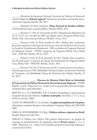 289A Metrópole Brasileira nas Políticas Públicas Setoriais
______. Ministério da Integração Nacional. Secretaria de Políticas de Desenvol-
vimento Regional. Boletim regional: informativo da política nacional de desen-
volvimento regional. Brasília: MI, 2011.
______. Ministério do Meio Ambiente. Plano Nacional de Resíduos Sólidos:
versão preliminar para consulta pública. Brasília: MMA, 2011.
______. Decreto no
7.494, de 16 de junho de 2011. Regulamenta dispositivos da
Lei no 
11.977, de 7 de julho de 2009, que dispõe sobre o Programa Minha Casa,
Minha Vida, e dá outras providências. Brasília, 16 jun. 2011.
______. Portaria no
465, de 30 de outubro de 2011. Dispõe sobre as diretrizes
gerais para aquisição e alienação de imóveis por meio da transferência de recursos
ao Fundo de Arrendamento Residencial - FAR, no âmbito do Programa Nacional
de Habitação Urbana – PNHU, integrante do Programa Minha Casa, Minha
Vida – PMCMV. Brasília, 30 out. 2011.
______. Portaria no
610, de 26 de dezembro de 2011. Dispõe sobre os parâme-
tros de priorização e o processo de seleção dos beneficiários do Programa Minha
Casa, Minha Vida – PMCMV. Brasília, 26 dez. 2011.
______. Portaria no
65, de 21 de fevereiro de 2011. Institui processo de seleção e
diretrizes gerais para o PAC Mobilidade Grandes Cidades, da Secretaria Nacional
de Transporte e da Mobilidade Urbana do Ministério das Cidades. Brasília, 21
fev. 2011.
______. ______. ______. Discurso do Ministro Pedro Brito na Solenidade
de Lançamento da Política Nacional de Desenvolvimento Regional – PNDR.
Brasília, [s.d.]b. Disponível em: http://www.mi.gov.br/desenvolvimentoregio-
nal/pndr/video_pndr.asp#video.
BRITTO, A. L. P.; CARNEIRO, P. R. F. Gestão metropolitana e gerenciamento
integrado dos recursos hídricos. Cadernos metrópole, São Paulo, v. 11, n. 22, p.
593-614, jul./dez. 2009.
CANO, W.; BRANDÃO, C. A. (Coords.). A região metropolitana de Campinas:
urbanização, economia, finanças e meio ambiente. Campinas: Editora da UNICAMP,
2002.
FARIA, R.; SCHVARSBERG, B. (Orgs.). Políticas urbanas e regionais no Brasil.
Brasília: Editora da UnB, 2011.
HIRATA, F. Minha Casa, Minha Vida: política habitacional e de geração de
emprego ou aprofundamento da segregação urbana? Revista aurora, v. 2, n. 2,
2009. Disponível em: http://www2.marilia.unesp.br/revistas/index.php/auro-
ra/article/view/1202.
 