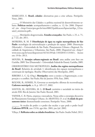 290 Território Metropolitano, Políticas Municipais
MARICATO, E. Brasil, cidades: alternativas para a crise urbana. Petrópolis:
Vozes, 2001.
______. O Ministério das Cidades e a política nacional de desenvolvimento ur-
bano. Políticas sociais: acompanhamento e análise, n. 12, fev. 2006. Disponí-
vel em: http://www.ipea.gov.br/sites/000/2/publicacoes/bpsociais/bps_12/en-
saio2_ministerio.pdf.
______. Metrópoles desgovernadas. Estudos avançados, São Paulo, v. 25, n. 71,
p. 7-22, abr. 2011.
MOREIRA, R. M. P. Distribuição de água na região metropolitana de São
Paulo: tecnologias da universalização e produção do espaço. 2008. Dissertação
(Mestrado) – Universidade de São Paulo, Planejamento Urbano e Regional, Fa-
culdade de Arquitetura e Urbanismo, São Paulo, 2008. Disponível em: http://
www.teses.usp.br/teses/disponiveis/16/16139/tde-11032010-113104/. Acesso
em: 19 fev. 2013.
MOURA, R. Arranjos urbano-regionais no Brasil: uma análise com foco em
Curitiba. 2009.Tese (Doutorado) – Universidade Federal do Paraná, Curitiba, 2009.
OBSERVATÓRIO DAS METROPOLES. Análise das regiões metropolitanas
do Brasil. Relatório de atividade 1: identificação dos espaços metropolitanos e
construção de tipologias. Brasília: Observatório das Metrópoles, 2005.
RIBEIRO, L. C. Q. (Org.). Metrópoles: entre a coesão e a fragmentação, a coo-
peração e o conflito. São Paulo; Rio de Janeiro: FPA; Fase, 2004.
ROLNIK, R.; SOMEK, N, Governar as metrópoles: dilemas da recentralização.
Cadernos metrópole, n. 8, p. 105-117, 2002.
SANTOS, M.; SILVEIRA, M. L. O Brasil: território e sociedade no início do
século XXI. Rio de Janeiro; São Paulo: Record, 2001.
VAINER, C. B. Pátria, empresa e mercadoria. Notas sobre a estratégia discursiva
do Planejamento Estratégico Urbano. In: ARANTES, O. et al. A cidade do pen-
samento único: desmanchando consensos. Petrópolis: Vozes, 2000.
______. As escalas do poder e o poder das escalas: o que pode o poder local?
Cadernos IPPUR, ano 15/16, ago./dez. 2001; jan./jul. 2002.
Villaça, F. Reflexões sobre as cidades brasileiras. São Paulo: Studio Nobel, 2012.
 