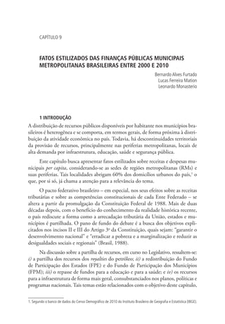 CAPÍTULO 9
FATOS ESTILIZADOS DAS FINANÇAS PÚBLICAS MUNICIPAIS
METROPOLITANAS BRASILEIRAS ENTRE 2000 E 2010
Bernardo Alves Furtado
Lucas Ferreira Mation
Leonardo Monasterio
1 INTRODUÇÃO
A distribuição de recursos públicos disponíveis por habitante nos municípios bra-
sileiros é heterogênea e se comporta, em termos gerais, de forma próxima à distri-
buição da atividade econômica no país. Todavia, há descontinuidades territoriais
da provisão de recursos, principalmente nas periferias metropolitanas, locais de
alta demanda por infraestrutura, educação, saúde e segurança pública.
Este capítulo busca apresentar fatos estilizados sobre receitas e despesas mu-
nicipais per capita, considerando-se as sedes de regiões metropolitanas (RMs) e
suas periferias. Tais localidades abrigam 60% dos domicílios urbanos do país,1
o
que, por si só, já chama a atenção para a relevância do tema.
O pacto federativo brasileiro – em especial, nos seus efeitos sobre as receitas
tributárias e sobre as competências constitucionais de cada Ente Federado – se
altera a partir da promulgação da Constituição Federal de 1988. Mais de duas
décadas depois, com o benefício do conhecimento da realidade histórica recente,
o país rediscute a forma como a arrecadação tributária da União, estados e mu-
nicípios é partilhada. O pano de fundo do debate é a busca dos objetivos expli-
citados nos incisos II e III do Artigo 3o
da Constituição, quais sejam: “garantir o
desenvolvimento nacional” e “erradicar a pobreza e a marginalização e reduzir as
desigualdades sociais e regionais” (Brasil, 1988).
Na discussão sobre a partilha de recursos, em curso no Legislativo, ressaltem-se:
i) a partilha dos recursos dos royalties do petróleo; ii) a redistribuição do Fundo
de Participação dos Estados (FPE) e do Fundo de Participação dos Municípios
(FPM); iii) o repasse de fundos para a educação e para a saúde; e iv) os recursos
para a infraestrutura de forma mais geral, consubstanciados nos planos, políticas e
programas nacionais. Tais temas estão relacionados com o objetivo deste capítulo,
1. Segundo o banco de dados do Censo Demográfico de 2010 do Instituto Brasileiro de Geografia e Estatística (IBGE).
 