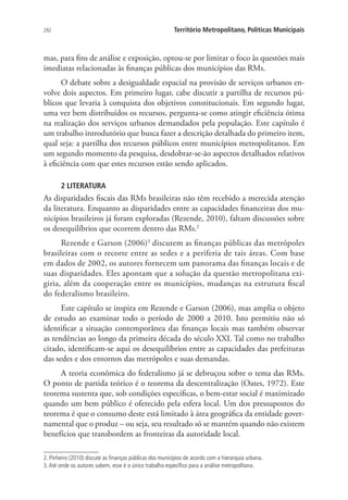292 Território Metropolitano, Políticas Municipais
mas, para fins de análise e exposição, optou-se por limitar o foco às questões mais
imediatas relacionadas às finanças públicas dos municípios das RMs.
O debate sobre a desigualdade espacial na provisão de serviços urbanos en-
volve dois aspectos. Em primeiro lugar, cabe discutir a partilha de recursos pú-
blicos que levaria à conquista dos objetivos constitucionais. Em segundo lugar,
uma vez bem distribuídos os recursos, pergunta-se como atingir eficiência ótima
na realização dos serviços urbanos demandados pela população. Este capítulo é
um trabalho introdutório que busca fazer a descrição detalhada do primeiro item,
qual seja: a partilha dos recursos públicos entre municípios metropolitanos. Em
um segundo momento da pesquisa, desdobrar-se-ão aspectos detalhados relativos
à eficiência com que estes recursos estão sendo aplicados.
2 LITERATURA
As disparidades fiscais das RMs brasileiras não têm recebido a merecida atenção
da literatura. Enquanto as disparidades entre as capacidades financeiras dos mu-
nicípios brasileiros já foram exploradas (Rezende, 2010), faltam discussões sobre
os desequilíbrios que ocorrem dentro das RMs.2
Rezende e Garson (2006)3
discutem as finanças públicas das metrópoles
brasileiras com o recorte entre as sedes e a periferia de tais áreas. Com base
em dados de 2002, os autores fornecem um panorama das finanças locais e de
suas disparidades. Eles apontam que a solução da questão metropolitana exi-
giria, além da cooperação entre os municípios, mudanças na estrutura fiscal
do federalismo brasileiro.
Este capítulo se inspira em Rezende e Garson (2006), mas amplia o objeto
de estudo ao examinar todo o período de 2000 a 2010. Isto permitiu não só
identificar a situação contemporânea das finanças locais mas também observar
as tendências ao longo da primeira década do século XXI. Tal como no trabalho
citado, identificam-se aqui os desequilíbrios entre as capacidades das prefeituras
das sedes e dos entornos das metrópoles e suas demandas.
A teoria econômica do federalismo já se debruçou sobre o tema das RMs.
O ponto de partida teórico é o teorema da descentralização (Oates, 1972). Este
teorema sustenta que, sob condições específicas, o bem-estar social é maximizado
quando um bem público é oferecido pela esfera local. Um dos pressupostos do
teorema é que o consumo deste está limitado à área geográfica da entidade gover-
namental que o produz – ou seja, seu resultado só se mantém quando não existem
benefícios que transbordem as fronteiras da autoridade local.
2. Pinheiro (2010) discute as finanças públicas dos municípios de acordo com a hierarquia urbana.
3.Até onde os autores sabem, esse é o único trabalho específico para a análise metropolitana.
 