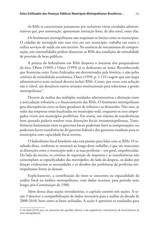 293Fatos Estilizados das Finanças Públicas Municipais Metropolitanas Brasileiras...
As RMs se caracterizam justamente por incluírem várias entidades adminis-
trativas que, por construção, apresentam interação forte, de alto nível, entre elas.
Os fenômenos metropolitanos não respeitam os limites entre os municípios.
O cidadão da metrópole não raro vive em um município, trabalha em outro e
utiliza serviços de saúde em um terceiro. Na ausência de mecanismos de compen-
sação, tais externalidades podem distanciar as RMs das condições de otimalidade
de provisão de bens públicos.
A prática do federalismo em RMs desperta o interesse dos pesquisadores
da área. Olson (1969) e Oates (1999) já se dedicaram ao tema. Reconhecendo
que fronteiras entre Entes Federados são determinadas pela história, e não pelos
critérios de otimalidade econômica, Oates (1999, p. 1.131) sugere que um mapa
administrativo mais racional deveria incluir RMs. Como, por vezes, esta solução
não é viável, são desejáveis outros arranjos institucionais para solucionar a gestão
metropolitana.4
Decorre da análise das múltiplas entidades administrativas a distinção entre
a arrecadação tributária e o financiamento das RMs. O fenômeno metropolitano
gera discrepâncias entre os fatos geradores de tributos e as demandas. Não raro, as
sedes das empresas estão localizadas no município-sede, enquanto os seus empre-
gados vivem nos municípios periféricos. Em teoria, um sistema de transferências
bem ajustado poderia resolver estas distorções fiscais intrametropolitanas. Trans-
ferências horizontais entre os governos locais poderiam fazer as compensações, ou
poderiam haver transferências do governo federal e dos governos estaduais para os
municípios com capacidade fiscal restrita.
O federalismo fiscal brasileiro não está pronto para lidar com as RMs. O re-
sultado disto, conforme se mostrará ao longo deste trabalho, é que são marcantes
as distorções entre o município-sede e as suas periferias – em geral, empobrecidas.
Do lado da receita, os critérios de repartição de impostos e as transferências não
contemplam as especificidades das metrópoles; do lado da despesa, os dados por
função evidenciam as necessidades e os desafios das prefeituras de periferias me-
tropolitanas frente às demais.
Explicitamente, a contribuição do texto se concentra na espacialidade da
análise fiscal no âmbito metropolitano, com dados recentes, para período mais
longo, pós-Constituição de 1988.
Além destas duas seções introdutórias, o capítulo contém três seções. A se-
ção 3 descreve a compatibilização de dados necessária para a análise da década de
2000-2010, bem como as bases utilizadas. A seção 4 apresenta os resultados para
4. Ver Bahl (2010) para um panorama das questões teóricas e das experiências internacionais de financiamento de
área metropolitanas.
 