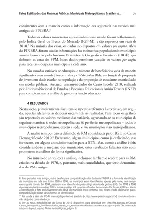 295Fatos Estilizados das Finanças Públicas Municipais Metropolitanas Brasileiras...
consistentes com a maneira como a informação era registrada nas versões mais
antigas do FINBRA.6
Todos os valores monetários apresentados neste estudo foram deflacionados
pelo Índice Geral de Preços do Mercado (IGP-M), e são expressos em reais de
2010.7
Na maioria dos casos, os dados são expostos em valores per capita. Além
do FINBRA, foram usadas informações das estimativas populacionais municipais
anuais fornecidas pelo Instituto Brasileiro de Geografia e Estatística (IBGE), que
definem as cotas do FPM. Estes dados permitem calcular os valores per capita
para receitas e despesas municipais a cada ano.
No caso das variáveis de educação, o número de beneficiários varia de maneira
significativa entre municípios centrais e periféricos das RMs, em função da proporção
de jovens em idade escolar na população e da proporção de estudantes matriculados
em escolas públicas. Portanto, usaram-se dados do Censo Escolar 2010, realizado
pelo Instituto Nacional de Estudos e Pesquisas Educacionais Anísio Teixeira (INEP),
para complementar a análise de gastos na função educação.
4 RESULTADOS
Nesta seção, primeiramente discutem-se aspectos referentes às receitas e, em segui-
da, aqueles referentes às despesas orçamentárias realizadas. Para todos os gráficos
são reportados os valores medianos das variáveis, agrupando-se os municípios da
seguinte maneira: i) sedes metropolitanas; ii) periferias metropolitanas – todos os
municípios metropolitanos, exceto a sede; e iii) municípios não metropolitanos.
A análise tem por base a definição de RM considerada pelo IBGE no Censo
Demográfico de 2010.8
Entretanto, alguns municípios, como já explicitado, não
fornecem, em alguns anos, informações para a STN. Mas, como a análise é feita
considerando-se a mediana dos municípios, estes resultados faltantes não com-
prometem as análises de forma significativa.
No intuito de enriquecer a análise, incluiu-se também o recorte para as RMs
criadas na década de 1970, e, portanto, mais consolidadas, que serão denomina-
das de RMs antigas.
6. Para períodos mais antigos, outro desafio para compatibilização dos dados do FINBRA é a forma de identificação
do município em cada ano. Entre 1989 e 1996, os municípios eram identificados apenas pelo nome, nem sempre
com a grafia correta. Em 1997, passaram a ser identificados pelo código de unidade gestora (UG). Em 1998 e 1999,
algumas tabelas têm o código IBGE e outras o código UG como identificador de município. Por fim, de 2000 em diante,
a identificação é feita exclusivamente pelo IBGE do município. Para contornar isto, foram criados dicionários para a
compatibilização destas várias formas de identificação.
7. Foi usada a série de IPG-M mensal, disponível no Ipeadata (http://www.ipeadata.gov.br/), considerando-se o
mês de junho como referência.
8. Ver as notas metodológicas do Censo de 2010, disponíveis para download em: ftp://ftp.ibge.gov.br/Censos/
Censo_Demografico_2010/Resultados_Gerais_da_Amostra/Microdados/Documentacao.zip – pasta Documentação,
subpasta Layout, arquivo Notas metodológicas, página 9.
 