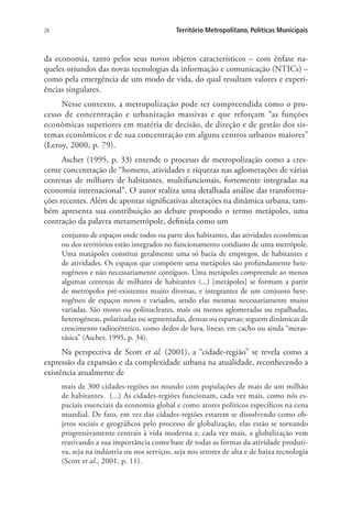 28 Território Metropolitano, Políticas Municipais
da economia, tanto pelos seus novos objetos característicos – com ênfase na-
queles oriundos das novas tecnologias da informação e comunicação (NTICs) –
como pela emergência de um modo de vida, do qual resultam valores e experi-
ências singulares.
Nesse contexto, a metropolização pode ser compreendida como o pro-
cesso de concentração e urbanização massivas e que reforçam “as funções
econômicas superiores em matéria de decisão, de direção e de gestão dos sis-
temas econômicos e de sua concentração em alguns centros urbanos maiores”
(Leroy, 2000, p. 79).
Ascher (1995, p. 33) entende o processo de metropolização como a cres-
cente concentração de “homens, atividades e riquezas nas aglomerações de várias
centenas de milhares de habitantes, multifuncionais, fortemente integradas na
economia internacional”. O autor realiza uma detalhada análise das transforma-
ções recentes. Além de apontar significativas alterações na dinâmica urbana, tam-
bém apresenta sua contribuição ao debate propondo o termo metápoles, uma
contração da palavra metametrópole, definida como um
conjunto de espaços onde todos ou parte dos habitantes, das atividades econômicas
ou dos territórios estão integrados no funcionamento cotidiano de uma metrópole.
Uma matápoles constitui geralmente uma só bacia de empregos, de habitantes e
de atividades. Os espaços que compõem uma metápoles são profundamente hete-
rogêneos e não necessariamente contíguos. Uma metápoles compreende ao menos
algumas centenas de milhares de habitantes (...) [metápoles] se formam a partir
de metrópoles pré-existentes muito diversas, e integrantes de um conjunto hete-
rogêneo de espaços novos e variados, sendo elas mesmas necessariamente muito
variadas. São mono ou polinucleares, mais ou menos aglomeradas ou espalhadas,
heterogêneas, polarizadas ou segmentadas, densas ou esparsas; seguem dinâmicas de
crescimento radiocêntrico, como dedos de luva, linear, em cacho ou ainda “metas-
tásica” (Ascher, 1995, p. 34).
Na perspectiva de Scott et al. (2001), a “cidade-região” se revela como a
expressão da expansão e da complexidade urbana na atualidade, reconhecendo a
existência atualmente de
mais de 300 cidades-regiões no mundo com populações de mais de um milhão
de habitantes. (...) As cidades-regiões funcionam, cada vez mais, como nós es-
paciais essenciais da economia global e como atores políticos específicos na cena
mundial. De fato, em vez das cidades-regiões estarem se dissolvendo como ob-
jetos sociais e geográficos pelo processo de globalização, elas estão se tornando
progressivamente centrais à vida moderna e, cada vez mais, a globalização vem
reativando a sua importância como base de todas as formas da atividade produti-
va, seja na indústria ou nos serviços, seja nos setores de alta e de baixa tecnologia
(Scott et al., 2001, p. 11).
 