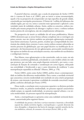 29Estudo das Metrópoles e Regiões Metropolitanas do Brasil
É possível observar, contudo, que a escala de proposição de Ascher (1995)
não é a mesma de Scott et al. (2001), pois ao inserir o termo metametrópole,
aquele o faz na perspectiva de compreender um tipo específico de grande cidade,
constituída por metrópoles preexistentes. O limiar de 1 milhão de habitantes das
cidades-região, por sua vez, torna o conceito mais operacional e aplicável a uma
variedade maior de realidades urbanas. Assim, ambos os conceitos, embora mo-
tivados pela mesma perspectiva de abranger e explicar o novo, e embora tenham
muitos pontos de convergência, não são completamente sobrepostos.
Na perspectiva de inserir as realidades do sul nessa problemática, Mattos
(2004) demonstra que as novas formas urbanas complexas não se restringem aos
países centrais, mas são visíveis também nas principais aglomerações metropoli-
tanas latino-americanas. É preciso, porém, ressaltar que a temporalidade da cons-
tituição das cidades deste contexto é outra, muito embora estejam submetidas ao
mesmo processo de globalização, que tem papel decisivo na modificação da or-
ganização e do funcionamento de tais aglomerações, provocando transformações
não apenas no âmbito de suas articulações externas, mas também de sua dinâmica
e configuração internas.
Para Mattos, essas aglomerações se têm constituído, cada vez mais, em nós
da dinâmica econômica globalizada, articulando-se a um modelo celular em rede
que promove, por um lado, uma ampla dispersão territorial e, por outro, a con-
centração de funções de comando e coordenação em certos lugares, reforçando
sua centralidade e fortalecendo o que o autor denomina de tendência “a uma
metropolização expandida ou dilatada” (Mattos, 2004, p. 170).
Ferrier (2001), assim como Ascher (2004), prefere situar a contemporanei-
dade no âmbito das diferentes modernidades. Para o autor, a novidade territorial
que caracteriza a terceira modernidade tem resultado em uma criativa proposição
de termos, cuja intenção é aproximar a realidade do conteúdo conceitual à noção
global, conforme afirmado por Fourez (1995).
Desse modo, a correlação entre os processos espaciais e os distintos períodos
históricos resulta, na primeira modernidade, no processo espacial característico
cidade-campo; na segunda modernidade, no processo espacial urbano; e na ter-
ceira modernidade, no processo espacial da metropolização.
Assim, a metropolização se apresenta como uma realidade territorial domi-
nante, caracterizada pelos seguintes fatores:
A mobilidade das pessoas e dos bens e serviços materiais e imateriais; a diversidade
espacial das cidades-territórios ligadas a metropolização e a grande dimensão das
áreas abrangidas; o alargamento das bacias de emprego; o grande tamanho das ba-
cias midiáticas, culturais, de consumo e de serviços (Ferrier, 2001, p. 43).
 