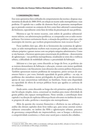 309Fatos Estilizados das Finanças Públicas Municipais Metropolitanas Brasileiras...
5 CONSIDERAÇÕES FINAIS
Este texto apresentou fatos estilizados do comportamento das receitas e despesas orça-
mentárias da década de 2000-2010, em relação ao recorte sedes metropolitanas e suas
periferias. O capítulo traz a análise do elemento fiscal ao panorama metropolitano
que se pretende construir no conjunto do livro como fator adicional à caracterização
do fenômeno, especialmente como fator de ênfase da precarização de suas periferias.
Mostrou-se que há menos recursos, com ordem de grandeza substancial-
mente inferior, nas administrações periféricas, se comparadas com as sedes metro-
politanas. Em termos estritamente fiscais, a situação das periferias é pior que a dos
municípios do interior, que recebem proporcionalmente mais recursos fiscais.13
Ficou também claro que, além de se favorecerem das economias de aglome-
ração, as sedes metropolitanas recebem mais recursos por cidadão, arrecadam mais
tributos próprios e gastam menos com sua própria máquina administrativa. Como
se não bastasse, a literatura aponta para concentração de problemas – deseconomias
de aglomeração – nas periferias metropolitanas, ressaltando-se entre eles a violência
urbana, a dificuldade de mobilidade urbana e a precariedade da habitação.
Adicione-se a isso que, como discutido ao longo do livro, as periferias são
as maiores demandantes de habitação e educação, contam com menor qualidade
de infraestrutura e são fisicamente mais distantes dos centros político-financeiros.
Também apresentam maiores problemas de transportes, piores serviços de sane-
amento básico e, por vezes, limitada capacidade de gestão pública – ou seja, os
problemas dos moradores menos privilegiados da periferia não são decorrentes
apenas de suas características individuais ou familiares. Existe uma disparidade
na capacidade de oferta de serviços públicos locais que agudiza as carências de
tais cidadãos.
Ainda assim, como discutido ao longo dos três primeiros capítulos do livro,
não há solução simples, única, consensual ou imediata para maior efetividade de
gestão pública dos espaços metropolitanos. Nesse sentido, a contribuição deste
capítulo é na direção de explicitar diferenças fiscais relevantes no âmbito do recor-
te proposto de sedes, periferias e municípios não metropolitanos.
Além da questão dos recursos financeiros e eficiência na sua utilização, a
análise dos demais capítulos deste livro indica que, para temas setoriais territo-
rialmente conectados, no âmbito das RMs e aglomerações urbanas, processos
de governança compartilhada são imprescindíveis, caso se busque a eficiência e
a competitividade econômica e o bem-estar social para a maioria dos cidadãos.
13. Exceto em 2003, 2004, 2005 e 2009, se considerada a definição ampla do IBGE, utilizada no Censo 2010; e em
nenhum ano, se consideradas as RMs antigas, consolidadas.
 