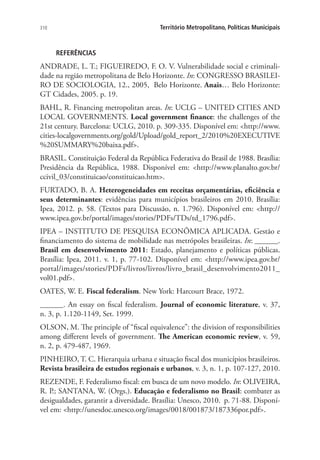 310 Território Metropolitano, Políticas Municipais
REFERÊNCIAS
ANDRADE, L. T.; FIGUEIREDO, F. O. V. Vulnerabilidade social e criminali-
dade na região metropolitana de Belo Horizonte. In: CONGRESSO BRASILEI-
RO DE SOCIOLOGIA, 12., 2005, Belo Horizonte. Anais… Belo Horizonte:
GT Cidades, 2005. p. 19.
BAHL, R. Financing metropolitan areas. In: UCLG – UNITED CITIES AND
LOCAL GOVERNMENTS. Local government finance: the challenges of the
21st century. Barcelona: UCLG, 2010. p. 309-335. Disponível em: http://www.
cities-localgovernments.org/gold/Upload/gold_report_2/2010%20EXECUTIVE
%20SUMMARY%20baixa.pdf.
BRASIL. Constituição Federal da República Federativa do Brasil de 1988. Brasília:
Presidência da República, 1988. Disponível em: http://www.planalto.gov.br/
ccivil_03/constituicao/constituicao.htm.
FURTADO, B. A. Heterogeneidades em receitas orçamentárias, eficiência e
seus determinantes: evidências para municípios brasileiros em 2010. Brasília:
Ipea, 2012. p. 58. (Textos para Discussão, n. 1.796). Disponível em: http://
www.ipea.gov.br/portal/images/stories/PDFs/TDs/td_1796.pdf.
IPEA – INSTITUTO DE PESQUISA ECONÔMICA APLICADA. Gestão e
financiamento do sistema de mobilidade nas metrópoles brasileiras. In: ______.
Brasil em desenvolvimento 2011: Estado, planejamento e políticas públicas.
Brasília: Ipea, 2011. v. 1, p. 77-102. Disponível em: http://www.ipea.gov.br/
portal/images/stories/PDFs/livros/livros/livro_brasil_desenvolvimento2011_
vol01.pdf.
OATES, W. E. Fiscal federalism. New York: Harcourt Brace, 1972.
______. An essay on fiscal federalism. Journal of economic literature, v. 37,
n. 3, p. 1.120-1149, Set. 1999.
OLSON, M. The principle of “fiscal equivalence”: the division of responsibilities
among different levels of government. The American economic review, v. 59,
n. 2, p. 479-487, 1969.
PINHEIRO, T. C. Hierarquia urbana e situação fiscal dos municípios brasileiros.
Revista brasileira de estudos regionais e urbanos, v. 3, n. 1, p. 107-127, 2010.
REZENDE, F. Federalismo fiscal: em busca de um novo modelo. In: OLIVEIRA,
R. P.; SANTANA, W. (Orgs.). Educação e federalismo no Brasil: combater as
desigualdades, garantir a diversidade. Brasília: Unesco, 2010. p. 71-88. Disponí-
vel em: http://unesdoc.unesco.org/images/0018/001873/187336por.pdf.
 