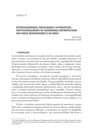 CAPÍTULO 10
HETEROGENEIDADES, FRAGILIDADES E ALTERNATIVAS:
INSTITUCIONALIDADES DA GOVERNANÇA METROPOLITANA
NOS PAÍSES DESENVOLVIDOS E NA ÍNDIA*
Karla França
Bernardo Alves Furtado
1 INTRODUÇÃO
As metrópoles constituem-se em polos de oferta e demanda de atividades econô-
micas e serviços, concentração de força de trabalho, atividades financeiras e de
entretenimento, com massa de consumidores potencial e capacidade de inovação.
Tal porte permite diferenciá-las das demais cidades, dadas a magnitude e inter-
dependência da sua dinâmica econômica, social e política. É nas áreas metropo-
litanas que se concentra quase metade do produto interno bruto (PIB) mundial,
além da gestão do setor terciário e do terciário avançado.
No entanto, metrópoles – em especial, em países emergentes – são territó-
rios que reúnem graves problemas sociais que refletem dificuldades de provisão de
serviços de interesse comum aos cidadãos. Esta precariedade é reforçada, em certa
medida, pela extensão do tecido urbano, multiplicidade de demandas públicas
e inadequada delimitação territorial administrativa. Isto é, não há coincidência
entre o território funcional metropolitano, que é estendido a diversos municí-
pios, e o território institucional, que se refere às delimitações administrativas. Vale
ressaltar este caráter intrínseco ao fenômeno metropolitano: a incompatibilidade
entre o território interdependente da atividade econômica, social e política, e sua
governança institucional oficial.
De fato, o território institucional implica questões de autonomia, recursos
financeiros e competência de gerenciamento de serviços urbanos, compreendidos
lato sensu como transporte, habitação, e saneamento, em especial. As fragilidades
de articulação entre a funcionalidade e sua institucionalidade dificultam a
* Os autores agradecem ao Técnico de Pesquisa e Planejamento da Diretoria de Estudos e Políticas Regionais, Urbanas
e Ambientais (Dirur) do Ipea, Cleandro Krause, pela leitura criteriosa e sugestões que contribuíram para o aprimora-
mento do texto.
 