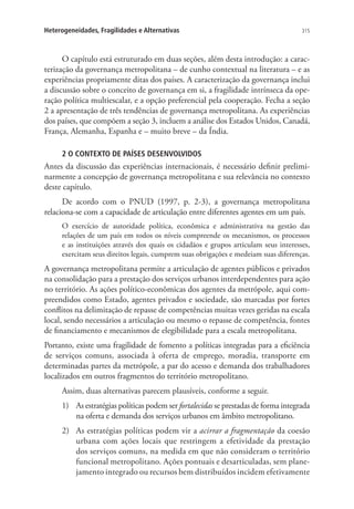 315Heterogeneidades, Fragilidades e Alternativas
O capítulo está estruturado em duas seções, além desta introdução: a carac-
terização da governança metropolitana – de cunho contextual na literatura – e as
experiências propriamente ditas dos países. A caracterização da governança inclui
a discussão sobre o conceito de governança em si, a fragilidade intrínseca da ope-
ração política multiescalar, e a opção preferencial pela cooperação. Fecha a seção
2 a apresentação de três tendências de governança metropolitana. As experiências
dos países, que compõem a seção 3, incluem a análise dos Estados Unidos, Canadá,
França, Alemanha, Espanha e – muito breve – da Índia.
2 O CONTEXTO DE PAÍSES DESENVOLVIDOS
Antes da discussão das experiências internacionais, é necessário definir prelimi-
narmente a concepção de governança metropolitana e sua relevância no contexto
deste capítulo.
De acordo com o PNUD (1997, p. 2-3), a governança metropolitana
relaciona-se com a capacidade de articulação entre diferentes agentes em um país.
O exercício de autoridade política, econômica e administrativa na gestão das
relações de um país em todos os níveis compreende os mecanismos, os processos
e as instituições através dos quais os cidadãos e grupos articulam seus interesses,
exercitam seus direitos legais, cumprem suas obrigações e medeiam suas diferenças.
A governança metropolitana permite a articulação de agentes públicos e privados
na consolidação para a prestação dos serviços urbanos interdependentes para ação
no território. As ações político-econômicas dos agentes da metrópole, aqui com-
preendidos como Estado, agentes privados e sociedade, são marcadas por fortes
conflitos na delimitação de repasse de competências muitas vezes geridas na escala
local, sendo necessários a articulação ou mesmo o repasse de competência, fontes
de financiamento e mecanismos de elegibilidade para a escala metropolitana.
Portanto, existe uma fragilidade de fomento a políticas integradas para a eficiência
de serviços comuns, associada à oferta de emprego, moradia, transporte em
determinadas partes da metrópole, a par do acesso e demanda dos trabalhadores
localizados em outros fragmentos do território metropolitano.
Assim, duas alternativas parecem plausíveis, conforme a seguir.
1)	 As estratégias políticas podem ser fortalecidas se prestadas de forma integrada
na oferta e demanda dos serviços urbanos em âmbito metropolitano.
2)	 As estratégias políticas podem vir a acirrar a fragmentação da coesão
urbana com ações locais que restringem a efetividade da prestação
dos serviços comuns, na medida em que não consideram o território
funcional metropolitano. Ações pontuais e desarticuladas, sem plane-
jamento integrado ou recursos bem distribuídos incidem efetivamente
 