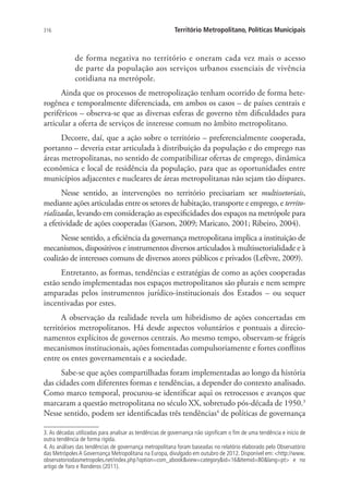 316 Território Metropolitano, Políticas Municipais
de forma negativa no território e oneram cada vez mais o acesso
de parte da população aos serviços urbanos essenciais de vivência
cotidiana na metrópole.
Ainda que os processos de metropolização tenham ocorrido de forma hete-
rogênea e temporalmente diferenciada, em ambos os casos – de países centrais e
periféricos – observa-se que as diversas esferas de governo têm dificuldades para
articular a oferta de serviços de interesse comum no âmbito metropolitano.
Decorre, daí, que a ação sobre o território – preferencialmente cooperada,
portanto – deveria estar articulada à distribuição da população e do emprego nas
áreas metropolitanas, no sentido de compatibilizar ofertas de emprego, dinâmica
econômica e local de residência da população, para que as oportunidades entre
municípios adjacentes e nucleares de áreas metropolitanas não sejam tão díspares.
Nesse sentido, as intervenções no território precisariam ser multissetoriais,
mediante ações articuladas entre os setores de habitação, transporte e emprego, e territo-
rializadas, levando em consideração as especificidades dos espaços na metrópole para
a efetividade de ações cooperadas (Garson, 2009; Maricato, 2001; Ribeiro, 2004).
Nesse sentido, a eficiência da governança metropolitana implica a instituição de
mecanismos, dispositivos e instrumentos diversos articulados à multissetorialidade e à
coalizão de interesses comuns de diversos atores públicos e privados (Lefèvre, 2009).
Entretanto, as formas, tendências e estratégias de como as ações cooperadas
estão sendo implementadas nos espaços metropolitanos são plurais e nem sempre
amparadas pelos instrumentos jurídico-institucionais dos Estados – ou sequer
incentivadas por estes.
A observação da realidade revela um hibridismo de ações concertadas em
territórios metropolitanos. Há desde aspectos voluntários e pontuais a direcio-
namentos explícitos de governos centrais. Ao mesmo tempo, observam-se frágeis
mecanismos institucionais, ações fomentadas compulsoriamente e fortes conflitos
entre os entes governamentais e a sociedade.
Sabe-se que ações compartilhadas foram implementadas ao longo da história
das cidades com diferentes formas e tendências, a depender do contexto analisado.
Como marco temporal, procurou-se identificar aqui os retrocessos e avanços que
marcaram a questão metropolitana no século XX, sobretudo pós-década de 1950.3
Nesse sentido, podem ser identificadas três tendências4
de políticas de governança
3. As décadas utilizadas para analisar as tendências de governança não significam o fim de uma tendência e início de
outra tendência de forma rígida.
4. As análises das tendências de governança metropolitana foram baseadas no relatório elaborado pelo Observatório
das Metrópoles A Governança Metropolitana na Europa, divulgado em outubro de 2012. Disponível em: http://www.
observatoriodasmetropoles.net/index.php?option=com_abookview=categoryid=16Itemid=80lang=pt e no
artigo de Yaro e Ronderos (2011).
 