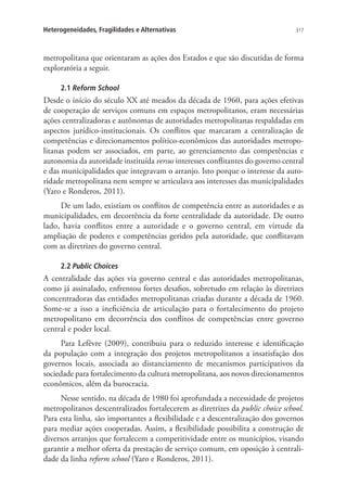 317Heterogeneidades, Fragilidades e Alternativas
metropolitana que orientaram as ações dos Estados e que são discutidas de forma
exploratória a seguir.
2.1 Reform School
Desde o início do século XX até meados da década de 1960, para ações efetivas
de cooperação de serviços comuns em espaços metropolitanos, eram necessárias
ações centralizadoras e autônomas de autoridades metropolitanas respaldadas em
aspectos jurídico-institucionais. Os conflitos que marcaram a centralização de
competências e direcionamentos político-econômicos das autoridades metropo-
litanas podem ser associados, em parte, ao gerenciamento das competências e
autonomia da autoridade instituída versus interesses conflitantes do governo central
e das municipalidades que integravam o arranjo. Isto porque o interesse da auto-
ridade metropolitana nem sempre se articulava aos interesses das municipalidades
(Yaro e Ronderos, 2011).
De um lado, existiam os conflitos de competência entre as autoridades e as
municipalidades, em decorrência da forte centralidade da autoridade. De outro
lado, havia conflitos entre a autoridade e o governo central, em virtude da
ampliação de poderes e competências geridos pela autoridade, que conflitavam
com as diretrizes do governo central.
2.2 Public Choices
A centralidade das ações via governo central e das autoridades metropolitanas,
como já assinalado, enfrentou fortes desafios, sobretudo em relação às diretrizes
concentradoras das entidades metropolitanas criadas durante a década de 1960.
Some-se a isso a ineficiência de articulação para o fortalecimento do projeto
metropolitano em decorrência dos conflitos de competências entre governo
central e poder local.
Para Lefèvre (2009), contribuiu para o reduzido interesse e identificação
da população com a integração dos projetos metropolitanos a insatisfação dos
governos locais, associada ao distanciamento de mecanismos participativos da
sociedade para fortalecimento da cultura metropolitana, aos novos direcionamentos
econômicos, além da burocracia.
Nesse sentido, na década de 1980 foi aprofundada a necessidade de projetos
metropolitanos descentralizados fortalecerem as diretrizes da public choice school.
Para esta linha, são importantes a flexibilidade e a descentralização dos governos
para mediar ações cooperadas. Assim, a flexibilidade possibilita a construção de
diversos arranjos que fortalecem a competitividade entre os municípios, visando
garantir a melhor oferta da prestação de serviço comum, em oposição à centrali-
dade da linha reform school (Yaro e Ronderos, 2011).
 
