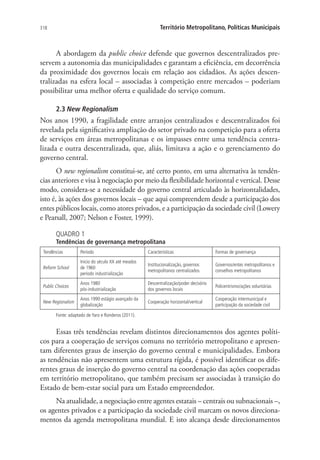 318 Território Metropolitano, Políticas Municipais
A abordagem da public choice defende que governos descentralizados pre-
servem a autonomia das municipalidades e garantam a eficiência, em decorrência
da proximidade dos governos locais em relação aos cidadãos. As ações descen-
tralizadas na esfera local – associadas à competição entre mercados – poderiam
possibilitar uma melhor oferta e qualidade do serviço comum.
2.3 New Regionalism
Nos anos 1990, a fragilidade entre arranjos centralizados e descentralizados foi
revelada pela significativa ampliação do setor privado na competição para a oferta
de serviços em áreas metropolitanas e os impasses entre uma tendência centra-
lizada e outra descentralizada, que, aliás, limitava a ação e o gerenciamento do
governo central.
O new regionalism constitui-se, até certo ponto, em uma alternativa às tendên-
cias anteriores e visa à negociação por meio da flexibilidade horizontal e vertical. Desse
modo, considera-se a necessidade do governo central articulado às horizontalidades,
isto é, às ações dos governos locais – que aqui compreendem desde a participação dos
entes públicos locais, como atores privados, e a participação da sociedade civil (Lowery
e Pearsall, 2007; Nelson e Foster, 1999).
QUADRO 1
Tendências de governança metropolitana
Tendências Período Características Formas de governança
Reform School
Início do século XX até meados
de 1960
período industrialização
Institucionalização, governos
metropolitanos centralizados
Governos/entes metropolitanos e
conselhos metropolitanos
Public Choices
Anos 1980
pós-industrialização
Descentralização/poder decisório
dos governos locais
Policentrismo/ações voluntárias
New Regionalism
Anos 1990 estágio avançado da
globalização
Cooperação horizontal/vertical
Cooperação intermunicipal e
participação da sociedade civil
Fonte: adaptado de Yaro e Ronderos (2011).
Essas três tendências revelam distintos direcionamentos dos agentes políti-
cos para a cooperação de serviços comuns no território metropolitano e apresen-
tam diferentes graus de inserção do governo central e municipalidades. Embora
as tendências não apresentem uma estrutura rígida, é possível identificar os dife-
rentes graus de inserção do governo central na coordenação das ações cooperadas
em território metropolitano, que também precisam ser associadas à transição do
Estado de bem-estar social para um Estado empreendedor.
Na atualidade, a negociação entre agentes estatais – centrais ou subnacionais –,
os agentes privados e a participação da sociedade civil marcam os novos direciona-
mentos da agenda metropolitana mundial. E isto alcança desde direcionamentos
 