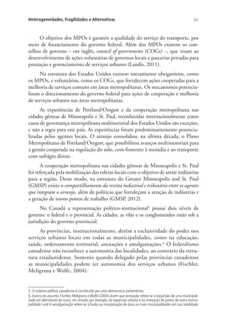 321Heterogeneidades, Fragilidades e Alternativas
O objetivo dos MPOs é garantir a qualidade do serviço do transporte, por
meio de financiamento do governo federal. Além dos MPOs existem os con-
selhos de governo – em inglês, council of governments (COGs) –, que visam ao
desenvolvimento de ações voluntárias de governos locais e parcerias privadas para
prestação e gerenciamento de serviços urbanos (Landis, 2011).
Na estrutura dos Estados Unidos existem mecanismos obrigatórios, como
os MPOs, e voluntários, como os COGs, que fortalecem ações cooperadas para a
melhoria de serviços comuns em áreas metropolitanas. Os mecanismos potencia-
lizam o direcionamento do governo federal para ações de cooperação e melhoria
de serviços urbanos nas áreas metropolitanas.
As experiências de Portland/Oregon e da cooperação metropolitana nas
cidades gêmeas de Minneapolis e St. Paul, reconhecidas internacionalmente como
casos de governança metropolitana multissetorial dos Estados Unidos são exceções,
e não a regra para este país. As experiências foram predominantemente potencia-
lizadas pelos agentes locais. O arranjo consolidou, na última década, o Plano
Metropolitano de Portland/Oregon, que possibilitou avanços multissetoriais para
a gestão cooperada na regulação do solo, com fomento à moradia e ao transporte
com sufrágio direto.
A cooperação metropolitana nas cidades gêmeas de Minneapolis e St. Paul
foi reforçada pela mobilização das esferas locais com o objetivo de atrair indústrias
para a região. Desse modo, na estrutura do Greater Minneapolis and St. Paul
(GMSP) existe o compartilhamento da receita industrial e tributária entre os agentes
que integram o arranjo, além de políticas que fortaleçam a atração de indústrias e
a geração de novos postos de trabalho (GMSP, 2012).
No Canadá a representação político-institucional5
possui dois níveis de
governo: o federal e o provincial. As cidades, as vilas e os conglomerados estão sob a
jurisdição do governo provincial.
As províncias, institucionalmente, detêm a exclusividade do poder nos
serviços urbanos locais em todas as municipalidades, como na educação,
saúde, ordenamento territorial, anexações e amalgamações.6
O federalismo
canadense não reconhece a autonomia das localidades, ao contrário da estru-
tura estadunidense. Somente quando delegado pelas províncias canadenses
as municipalidades podem ter autonomia dos serviços urbanos (Fischler,
Meligrana e Wolfe, 2004).
5. O sistema político canadense é constituído por uma democracia parlamentar.
6. Acerca do assunto, Fischler, Meligrana e Wolfe (2004) dizem que anexação refere-se à expansão de uma municipali-
dade em detrimento de outra, em virtude, por exemplo, da expansão urbana e da anexação de partes de outra munici-
palidade rural.A amalgamação refere-se à fusão ou incorporação de duas ou mais municipalidades em sua totalidade.
 
