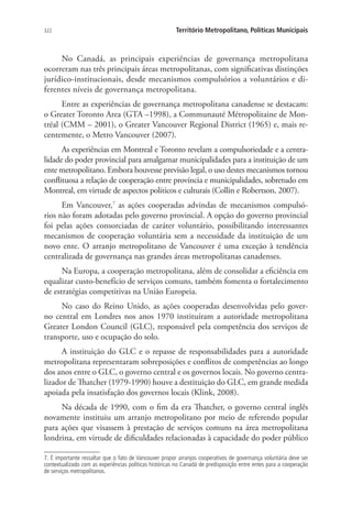 322 Território Metropolitano, Políticas Municipais
No Canadá, as principais experiências de governança metropolitana
ocorreram nas três principais áreas metropolitanas, com significativas distinções
jurídico-institucionais, desde mecanismos compulsórios a voluntários e di-
ferentes níveis de governança metropolitana.
Entre as experiências de governança metropolitana canadense se destacam:
o Greater Toronto Area (GTA –1998), a Communauté Métropolitaine de Mon-
tréal (CMM – 2001), o Greater Vancouver Regional District (1965) e, mais re-
centemente, o Metro Vancouver (2007).
As experiências em Montreal e Toronto revelam a compulsoriedade e a centra-
lidade do poder provincial para amalgamar municipalidades para a instituição de um
ente metropolitano. Embora houvesse previsão legal, o uso destes mecanismos tornou
conflituosa a relação de cooperação entre província e municipalidades, sobretudo em
Montreal, em virtude de aspectos políticos e culturais (Collin e Robertson, 2007).
Em Vancouver,7
as ações cooperadas advindas de mecanismos compulsó-
rios não foram adotadas pelo governo provincial. A opção do governo provincial
foi pelas ações consorciadas de caráter voluntário, possibilitando interessantes
mecanismos de cooperação voluntária sem a necessidade da instituição de um
novo ente. O arranjo metropolitano de Vancouver é uma exceção à tendência
centralizada de governança nas grandes áreas metropolitanas canadenses.
Na Europa, a cooperação metropolitana, além de consolidar a eficiência em
equalizar custo-benefício de serviços comuns, também fomenta o fortalecimento
de estratégias competitivas na União Europeia.
No caso do Reino Unido, as ações cooperadas desenvolvidas pelo gover-
no central em Londres nos anos 1970 instituíram a autoridade metropolitana
Greater London Council (GLC), responsável pela competência dos serviços de
transporte, uso e ocupação do solo.
A instituição do GLC e o repasse de responsabilidades para a autoridade
metropolitana representaram sobreposições e conflitos de competências ao longo
dos anos entre o GLC, o governo central e os governos locais. No governo centra-
lizador de Thatcher (1979-1990) houve a destituição do GLC, em grande medida
apoiada pela insatisfação dos governos locais (Klink, 2008).
Na década de 1990, com o fim da era Thatcher, o governo central inglês
novamente instituiu um arranjo metropolitano por meio de referendo popular
para ações que visassem à prestação de serviços comuns na área metropolitana
londrina, em virtude de dificuldades relacionadas à capacidade do poder público
7. É importante ressaltar que o fato de Vancouver propor arranjos cooperativos de governança voluntária deve ser
contextualizado com as experiências políticas históricas no Canadá de predisposição entre entes para a cooperação
de serviços metropolitanos.
 