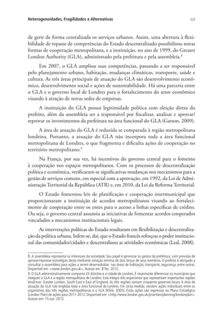 323Heterogeneidades, Fragilidades e Alternativas
de gerir de forma centralizada os serviços urbanos. Assim, uma abertura à flexi-
bilidade de repasse de competências do Estado descentralizado possibilitou novas
formas de cooperação metropolitana, e a instituição, no ano de 1999, do Greater
London Authority (GLA), administrado pela prefeitura e pela assembleia.8
Em 2007, o GLA ampliou suas competências, passando a ser responsável
pelo planejamento urbano, habitação, mudanças climáticas, transporte, saúde e
cultura. As três áreas principais de atuação do GLA são desenvolvimento econô-
mico, desenvolvimento social e ações de sustentabilidade. Há uma parceria entre
o GLA e o governo local de Londres para o fortalecimento do setor econômico
visando à atração de novas sedes de empresas.
A instituição do GLA possui legitimidade política com eleição direta do
prefeito, além da assembleia ser a responsável por fiscalizar, analisar e aprovar/
reprovar os investimentos da prefeitura na área funcional do GLA (Garson, 2009).
A área de atuação do GLA é reduzida se comparada à região metropolitana
londrina. Portanto, a atuação do GLA não incorpora toda a área funcional
metropolitana de Londres, o que fragmenta e dificulta ações de cooperação no
território metropolitano.9
Na França, por sua vez, há incentivos do governo central para o fomento
à cooperação nos espaços metropolitanos. Com os processos de descentralização
política e econômica, verificaram-se significativas mudanças nos mecanismos para a
gestão de serviços comuns, em especial com a aprovação, em 1992, da Lei de Admi-
nistração Territorial da República (ATR) e, em 2010, da Lei da Reforma Territorial.
O Estado fomentou leis de planificação e cooperação intermunicipal que
proporcionaram a instituição de acordos metropolitanos visando ao fortaleci-
mento de cooperação entre os entes para o acesso a linhas específicas de crédito.
Ou seja, o governo central assumiu as iniciativas de fomentar acordos cooperados
vinculados a mecanismos institucionais legais.
As intervenções políticas do Estado resultaram em flexibilização e descentraliza-
ção da política urbana. Infere-se, daí, que o Estado francês reforçou o poder institucio-
nal das comunidades/cidades e descentralizou as atividades econômicas (Leal, 2008).
8. A assembleia representa os interesses da sociedade. Seu papel é gerenciar os gastos da prefeitura, com previsão de
aprovar/reprovar estratégias desta mediante votação mínima de dois terços de seus membros. O prefeito é obrigado a
consultar a assembleia para ações a serem desenvolvidas nas áreas de habitação, transporte, segurança, entre outras.
Disponível em: www.london.gov.uk.Acesso em: 8 fev. 2013.
9. O GLA administrativamente comporta 33 distritos e a cidade de Londres. É importante diferenciar os municípios que
integram o GLA e a região metropolitana de Londres. Esta integra três organismos que representam importantes regiões
londrinas: Greater London, South East e East of England. As três regiões somam cinquenta governos locais. A área de
atuação do GLA não engloba toda a área funcional de Londres. Em certa medida, existem ações individuais entre os
organismos das três regiões metropolitanas e o GLA (Klink, 2005). Estas ações são expressas no Plano Estratégico
(London Plan) de ações para 2011-2012. Disponível em: http://www.london.gov.uk/priorities/planning/londonplan.
Acesso em: 15 out. 2012.
 